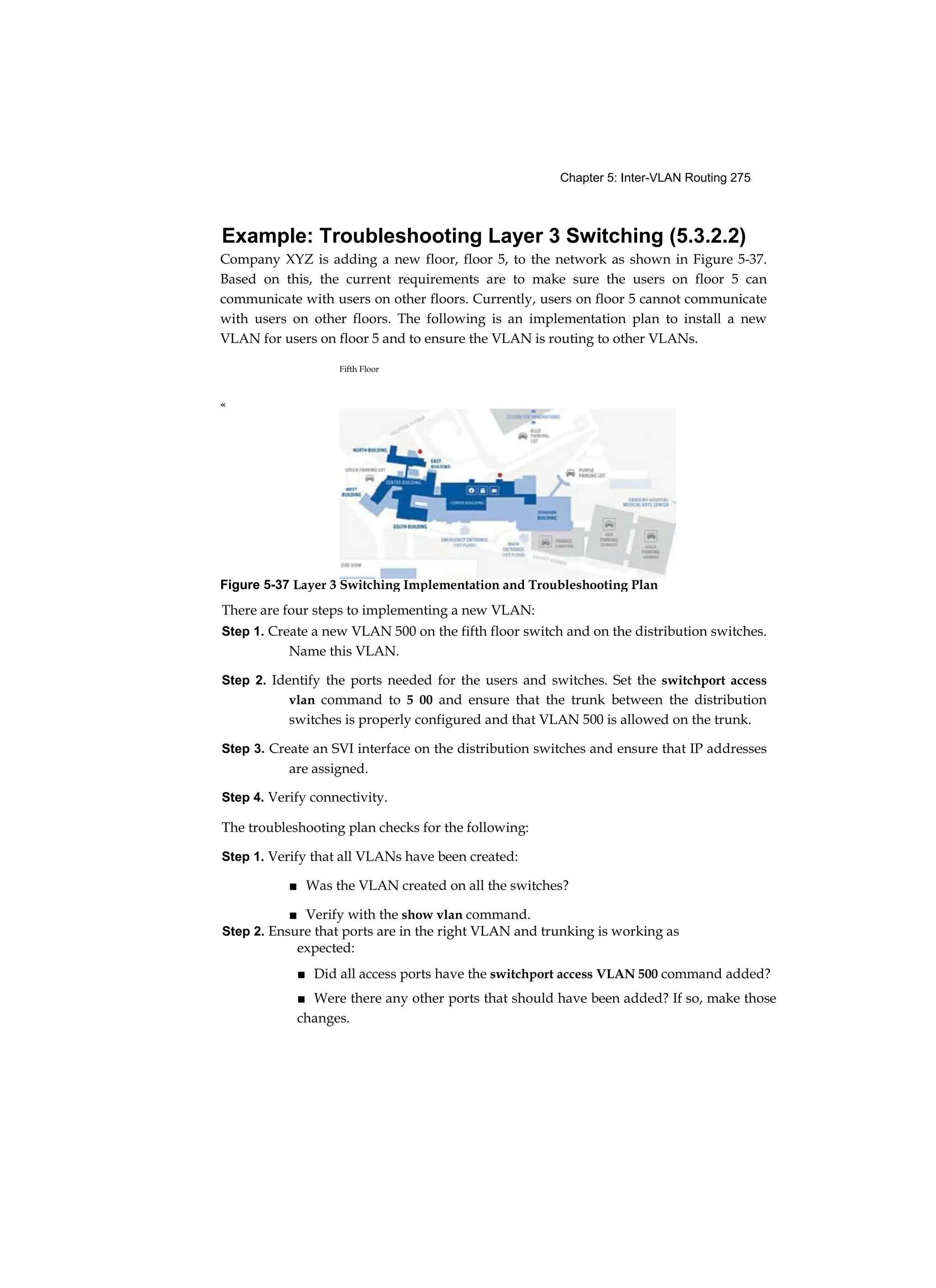Chapter 5: Inter-VLAN Routing 275
Example: Troubleshooting Layer 3 Switching (5.3.2.2)
Company XYZ is adding a new floor, floor 5, to the network as shown in Figure 5-37.
Based on this, the current requirements are to make sure the users on floor 5 can
communicate with users on other floors. Currently, users on floor 5 cannot communicate
with users on other floors. The following is an implementation plan to install a new
VLAN for users on floor 5 and to ensure the VLAN is routing to other VLANs.
Fifth Floor
There are four steps to implementing a new VLAN:
Step 1. Create a new VLAN 500 on the fifth floor switch and on the distribution switches.
Name this VLAN.
Step 2. Identify the ports needed for the users and switches. Set the switchport access
vlan command to 5 00 and ensure that the trunk between the distribution
switches is properly configured and that VLAN 500 is allowed on the trunk.
Step 3. Create an SVI interface on the distribution switches and ensure that IP addresses
are assigned.
Step 4. Verify connectivity.
The troubleshooting plan checks for the following:
Step 1. Verify that all VLANs have been created:
■ Was the VLAN created on all the switches?
■ Verify with the show vlan command.
Step 2. Ensure that ports are in the right VLAN and trunking is working as
expected:
■ Did all access ports have the switchport access VLAN 500 command added?
■ Were there any other ports that should have been added? If so, make those
changes.
«
Figure 5-37 Layer 3 Switching Implementation and Troubleshooting Plan
 