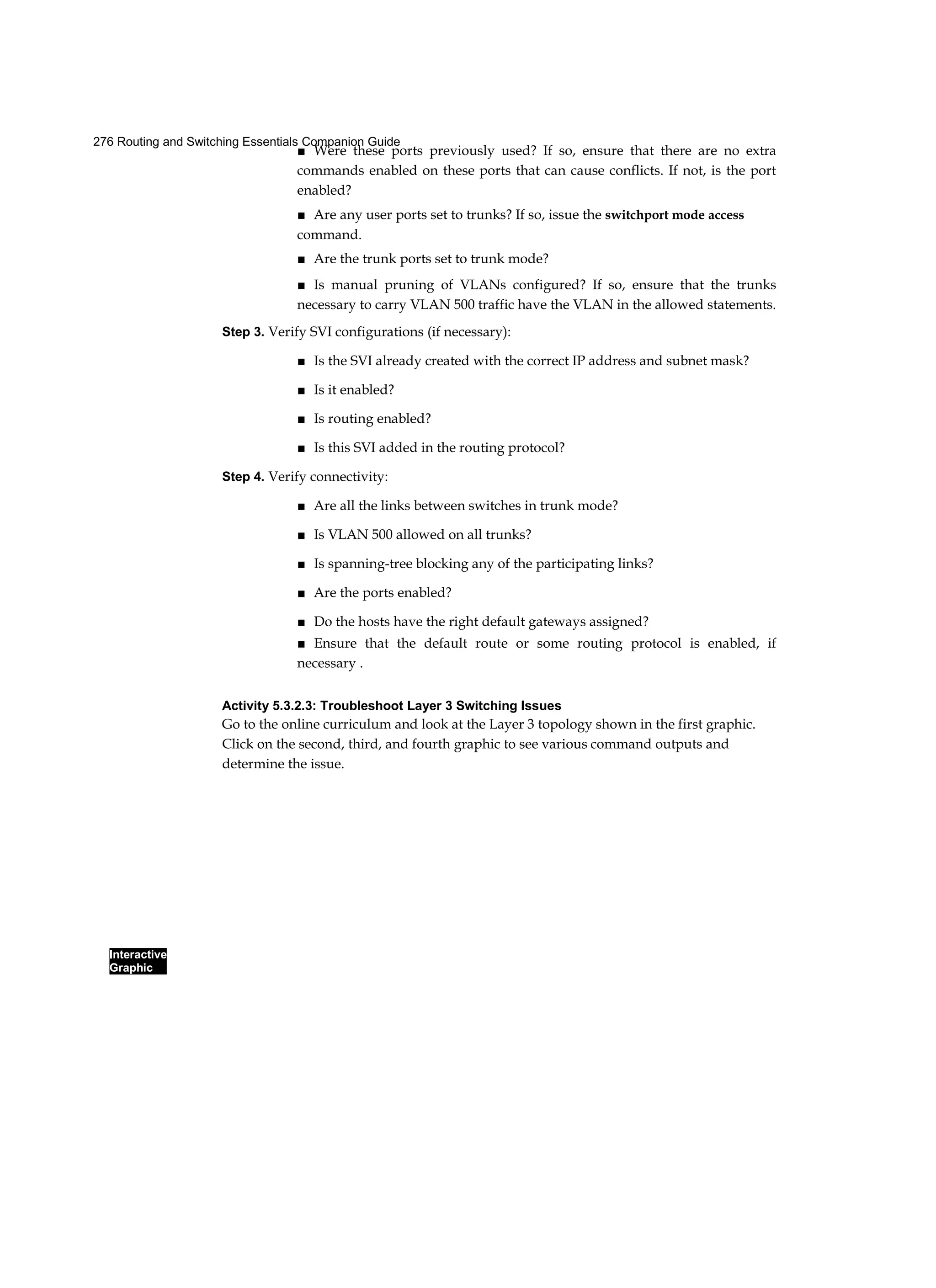 276 Routing and Switching Essentials Companion Guide
Interactive
Graphic
■ Were these ports previously used? If so, ensure that there are no extra
commands enabled on these ports that can cause conflicts. If not, is the port
enabled?
■ Are any user ports set to trunks? If so, issue the switchport mode access
command.
■ Are the trunk ports set to trunk mode?
■ Is manual pruning of VLANs configured? If so, ensure that the trunks
necessary to carry VLAN 500 traffic have the VLAN in the allowed statements.
Step 3. Verify SVI configurations (if necessary):
■ Is the SVI already created with the correct IP address and subnet mask?
■ Is it enabled?
■ Is routing enabled?
■ Is this SVI added in the routing protocol?
Step 4. Verify connectivity:
■ Are all the links between switches in trunk mode?
■ Is VLAN 500 allowed on all trunks?
■ Is spanning-tree blocking any of the participating links?
■ Are the ports enabled?
■ Do the hosts have the right default gateways assigned?
■ Ensure that the default route or some routing protocol is enabled, if
necessary .
Activity 5.3.2.3: Troubleshoot Layer 3 Switching Issues
Go to the online curriculum and look at the Layer 3 topology shown in the first graphic.
Click on the second, third, and fourth graphic to see various command outputs and
determine the issue.
 