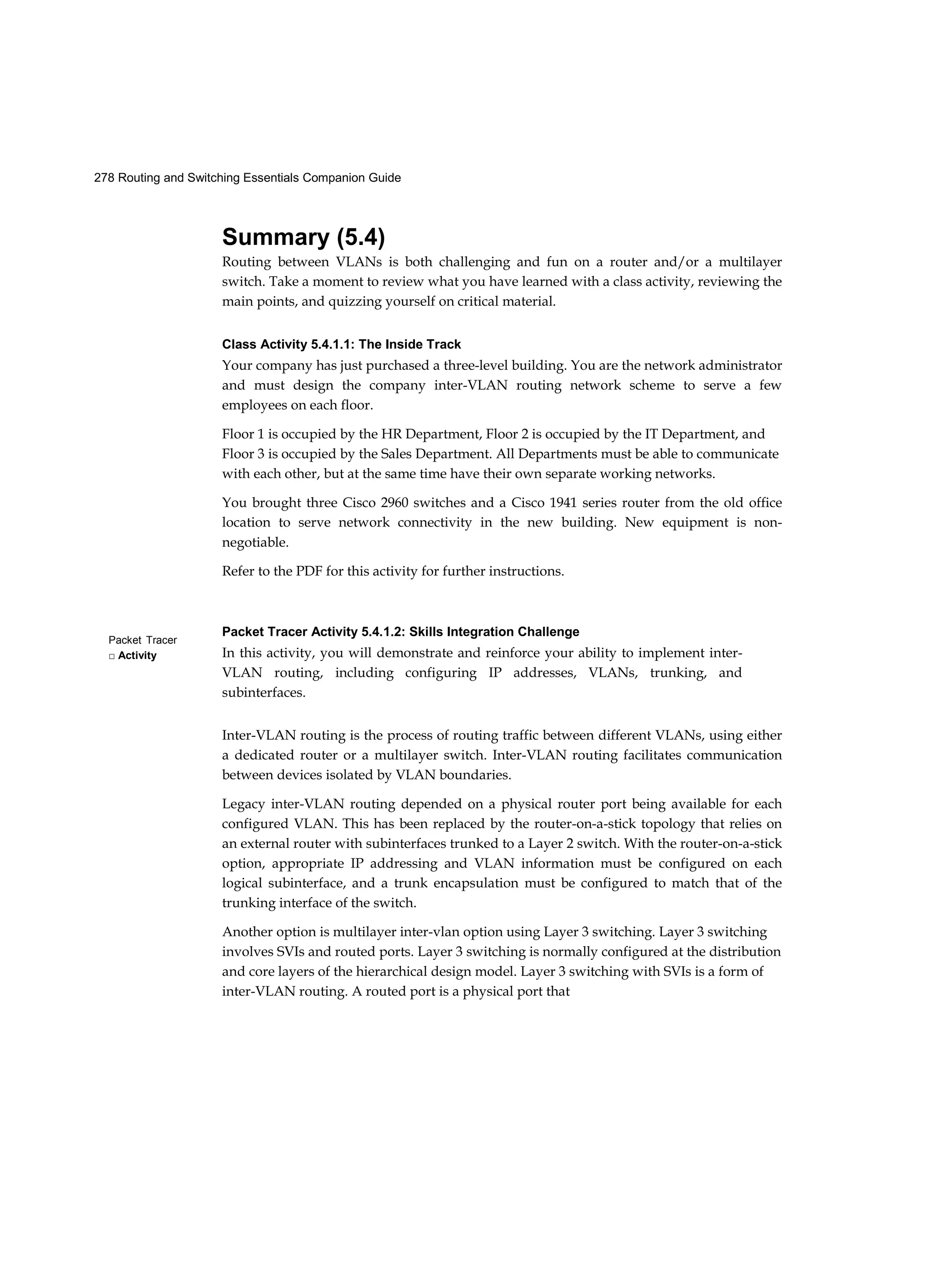 278 Routing and Switching Essentials Companion Guide
Packet Tracer
□ Activity
Summary (5.4)
Routing between VLANs is both challenging and fun on a router and/or a multilayer
switch. Take a moment to review what you have learned with a class activity, reviewing the
main points, and quizzing yourself on critical material.
Class Activity 5.4.1.1: The Inside Track
Your company has just purchased a three-level building. You are the network administrator
and must design the company inter-VLAN routing network scheme to serve a few
employees on each floor.
Floor 1 is occupied by the HR Department, Floor 2 is occupied by the IT Department, and
Floor 3 is occupied by the Sales Department. All Departments must be able to communicate
with each other, but at the same time have their own separate working networks.
You brought three Cisco 2960 switches and a Cisco 1941 series router from the old office
location to serve network connectivity in the new building. New equipment is non-
negotiable.
Refer to the PDF for this activity for further instructions.
Packet Tracer Activity 5.4.1.2: Skills Integration Challenge
In this activity, you will demonstrate and reinforce your ability to implement inter-
VLAN routing, including configuring IP addresses, VLANs, trunking, and
subinterfaces.
Inter-VLAN routing is the process of routing traffic between different VLANs, using either
a dedicated router or a multilayer switch. Inter-VLAN routing facilitates communication
between devices isolated by VLAN boundaries.
Legacy inter-VLAN routing depended on a physical router port being available for each
configured VLAN. This has been replaced by the router-on-a-stick topology that relies on
an external router with subinterfaces trunked to a Layer 2 switch. With the router-on-a-stick
option, appropriate IP addressing and VLAN information must be configured on each
logical subinterface, and a trunk encapsulation must be configured to match that of the
trunking interface of the switch.
Another option is multilayer inter-vlan option using Layer 3 switching. Layer 3 switching
involves SVIs and routed ports. Layer 3 switching is normally configured at the distribution
and core layers of the hierarchical design model. Layer 3 switching with SVIs is a form of
inter-VLAN routing. A routed port is a physical port that
 