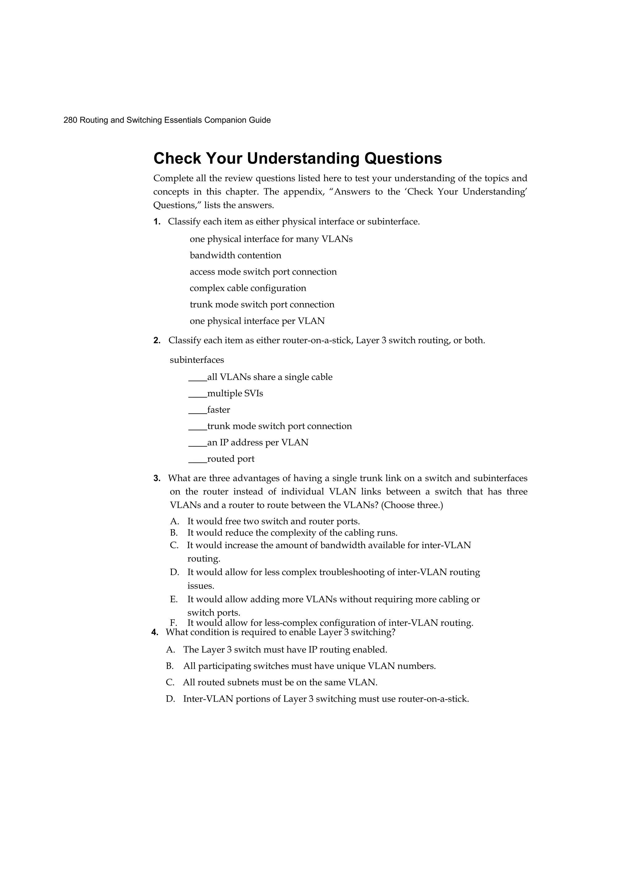 280 Routing and Switching Essentials Companion Guide
Check Your Understanding Questions
Complete all the review questions listed here to test your understanding of the topics and
concepts in this chapter. The appendix, “Answers to the ‘Check Your Understanding’
Questions,” lists the answers.
1. Classify each item as either physical interface or subinterface.
one physical interface for many VLANs
bandwidth contention
access mode switch port connection
complex cable configuration
trunk mode switch port connection
one physical interface per VLAN
2. Classify each item as either router-on-a-stick, Layer 3 switch routing, or both.
subinterfaces
____all VLANs share a single cable
____multiple SVIs
____faster
____trunk mode switch port connection
____an IP address per VLAN
____routed port
3. What are three advantages of having a single trunk link on a switch and subinterfaces
on the router instead of individual VLAN links between a switch that has three
VLANs and a router to route between the VLANs? (Choose three.)
A. It would free two switch and router ports.
B. It would reduce the complexity of the cabling runs.
C. It would increase the amount of bandwidth available for inter-VLAN
routing.
D. It would allow for less complex troubleshooting of inter-VLAN routing
issues.
E. It would allow adding more VLANs without requiring more cabling or
switch ports.
F. It would allow for less-complex configuration of inter-VLAN routing.
4. What condition is required to enable Layer 3 switching?
A. The Layer 3 switch must have IP routing enabled.
B. All participating switches must have unique VLAN numbers.
C. All routed subnets must be on the same VLAN.
D. Inter-VLAN portions of Layer 3 switching must use router-on-a-stick.
 