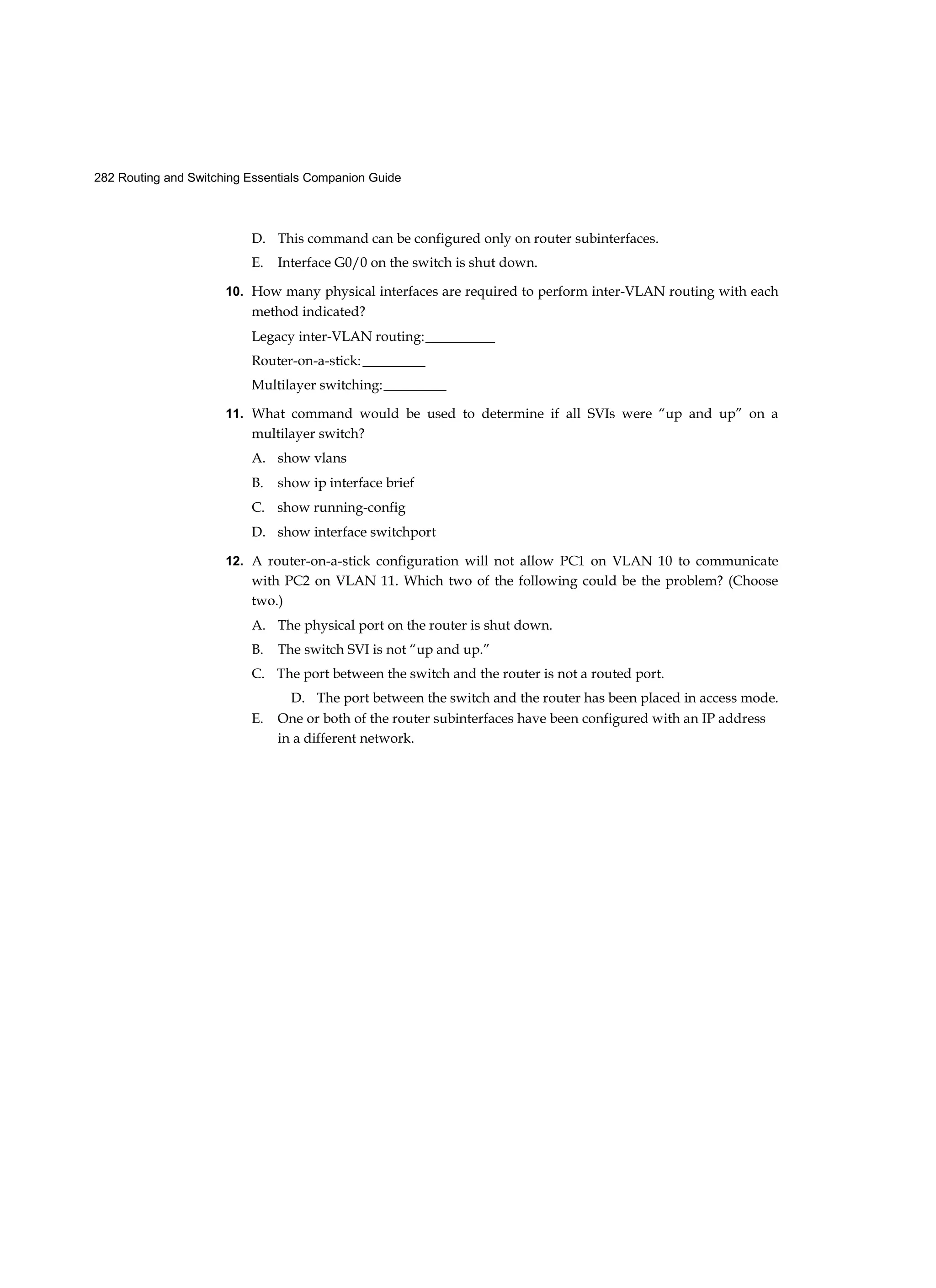 282 Routing and Switching Essentials Companion Guide
D. This command can be configured only on router subinterfaces.
E. Interface G0/0 on the switch is shut down.
10. How many physical interfaces are required to perform inter-VLAN routing with each
method indicated?
Legacy inter-VLAN routing:__________
Router-on-a-stick:_________
Multilayer switching:_________
11. What command would be used to determine if all SVIs were “up and up” on a
multilayer switch?
A. show vlans
B. show ip interface brief
C. show running-config
D. show interface switchport
12. A router-on-a-stick configuration will not allow PC1 on VLAN 10 to communicate
with PC2 on VLAN 11. Which two of the following could be the problem? (Choose
two.)
A. The physical port on the router is shut down.
B. The switch SVI is not “up and up.”
C. The port between the switch and the router is not a routed port.
D. The port between the switch and the router has been placed in access mode.
E. One or both of the router subinterfaces have been configured with an IP address
in a different network.
 