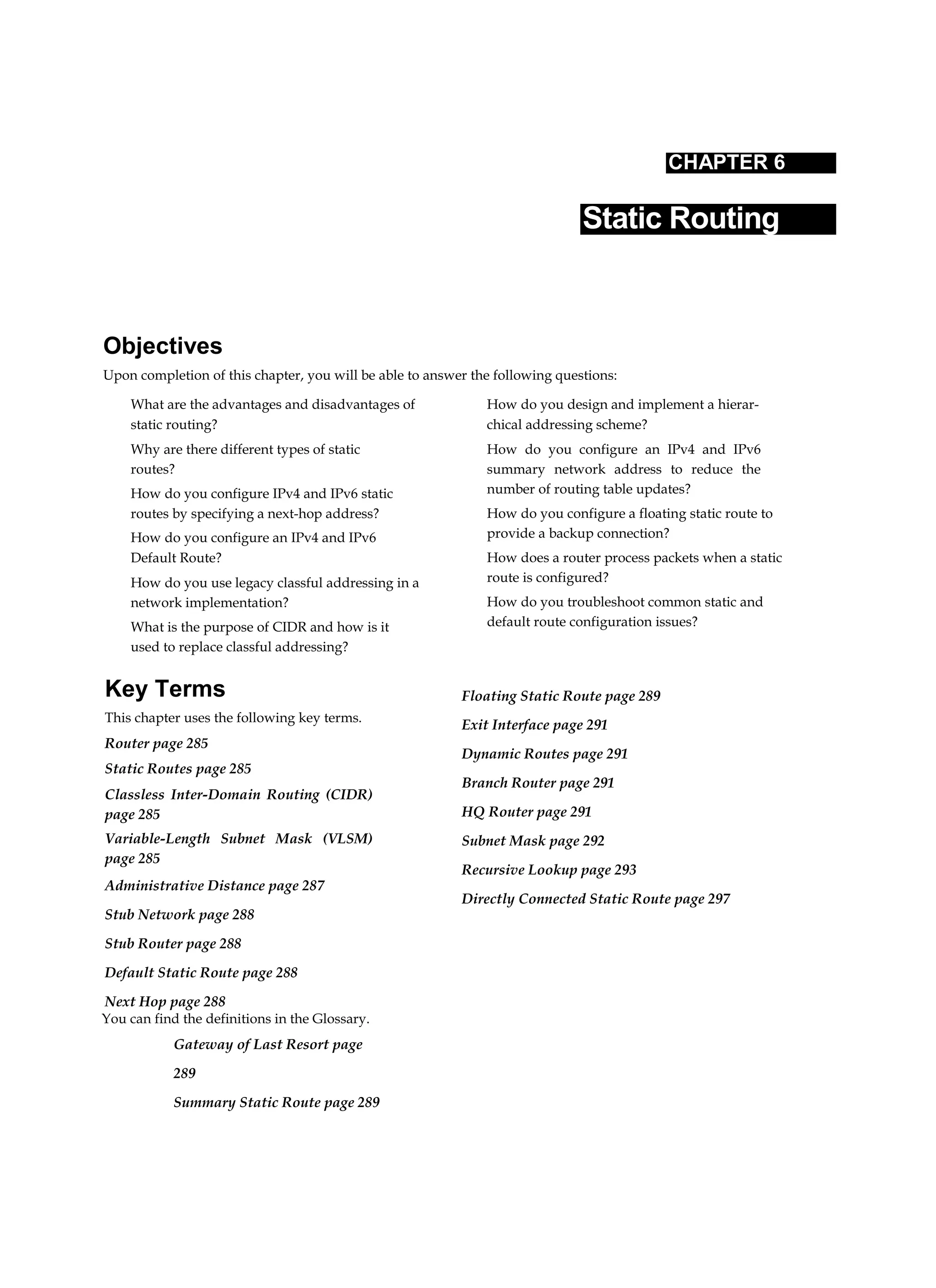 CHAPTER 6
Static Routing
Objectives
Upon completion of this chapter, you will be able to answer the following questions:
What are the advantages and disadvantages of
static routing?
Why are there different types of static
routes?
How do you configure IPv4 and IPv6 static
routes by specifying a next-hop address?
How do you configure an IPv4 and IPv6
Default Route?
How do you use legacy classful addressing in a
network implementation?
What is the purpose of CIDR and how is it
used to replace classful addressing?
How do you design and implement a hierar-
chical addressing scheme?
How do you configure an IPv4 and IPv6
summary network address to reduce the
number of routing table updates?
How do you configure a floating static route to
provide a backup connection?
How does a router process packets when a static
route is configured?
How do you troubleshoot common static and
default route configuration issues?
Key Terms
This chapter uses the following key terms.
Router page 285
Static Routes page 285
Classless Inter-Domain Routing (CIDR)
page 285
Variable-Length Subnet Mask (VLSM)
page 285
Administrative Distance page 287
Stub Network page 288
Stub Router page 288
Default Static Route page 288
Next Hop page 288
You can find the definitions in the Glossary.
Gateway of Last Resort page
289
Summary Static Route page 289
Floating Static Route page 289
Exit Interface page 291
Dynamic Routes page 291
Branch Router page 291
HQ Router page 291
Subnet Mask page 292
Recursive Lookup page 293
Directly Connected Static Route page 297
 