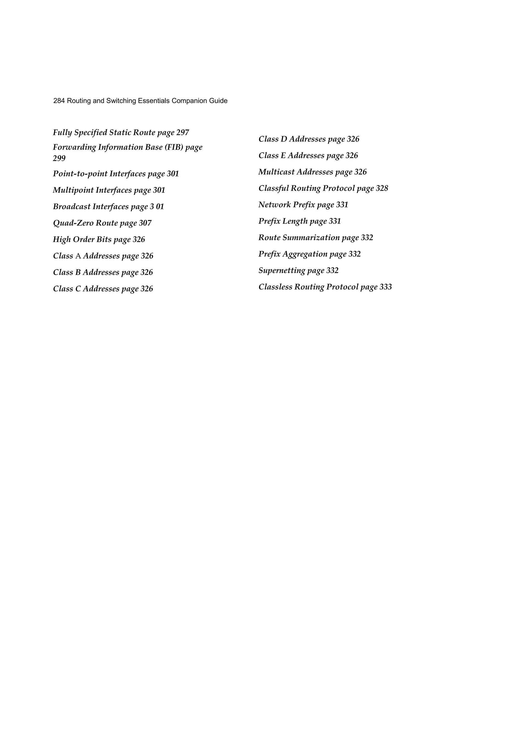 284 Routing and Switching Essentials Companion Guide
Fully Specified Static Route page 297
Forwarding Information Base (FIB) page
299
Point-to-point Interfaces page 301
Multipoint Interfaces page 301
Broadcast Interfaces page 3 01
Quad-Zero Route page 307
High Order Bits page 326
Class A Addresses page 326
Class B Addresses page 326
Class C Addresses page 326
Class D Addresses page 326
Class E Addresses page 326
Multicast Addresses page 326
Classful Routing Protocol page 328
Network Prefix page 331
Prefix Length page 331
Route Summarization page 332
Prefix Aggregation page 332
Supernetting page 332
Classless Routing Protocol page 333
 