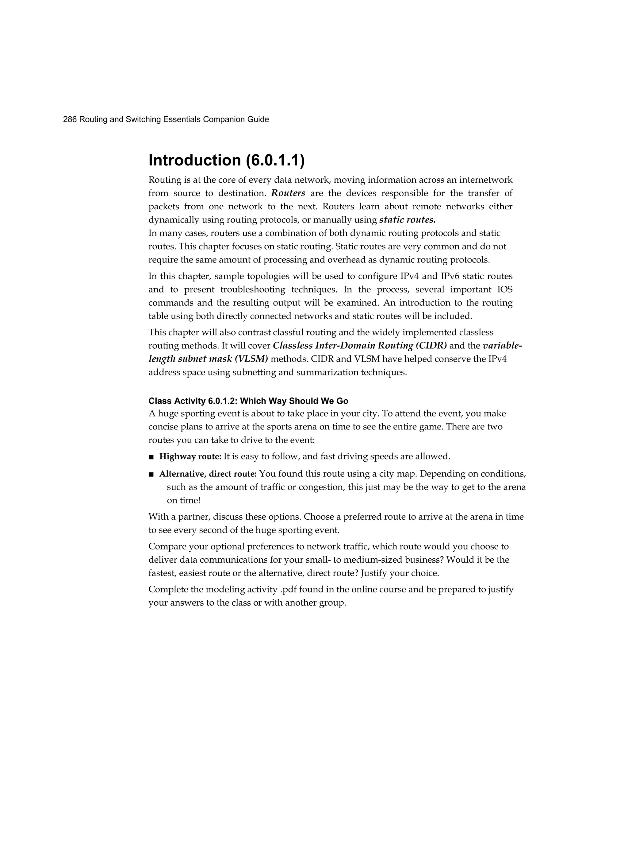 286 Routing and Switching Essentials Companion Guide
Introduction (6.0.1.1)
Routing is at the core of every data network, moving information across an internetwork
from source to destination. Routers are the devices responsible for the transfer of
packets from one network to the next. Routers learn about remote networks either
dynamically using routing protocols, or manually using static routes.
In many cases, routers use a combination of both dynamic routing protocols and static
routes. This chapter focuses on static routing. Static routes are very common and do not
require the same amount of processing and overhead as dynamic routing protocols.
In this chapter, sample topologies will be used to configure IPv4 and IPv6 static routes
and to present troubleshooting techniques. In the process, several important IOS
commands and the resulting output will be examined. An introduction to the routing
table using both directly connected networks and static routes will be included.
This chapter will also contrast classful routing and the widely implemented classless
routing methods. It will cover Classless Inter-Domain Routing (CIDR) and the variable-
length subnet mask (VLSM) methods. CIDR and VLSM have helped conserve the IPv4
address space using subnetting and summarization techniques.
Class Activity 6.0.1.2: Which Way Should We Go
A huge sporting event is about to take place in your city. To attend the event, you make
concise plans to arrive at the sports arena on time to see the entire game. There are two
routes you can take to drive to the event:
■ Highway route: It is easy to follow, and fast driving speeds are allowed.
■ Alternative, direct route: You found this route using a city map. Depending on conditions,
such as the amount of traffic or congestion, this just may be the way to get to the arena
on time!
With a partner, discuss these options. Choose a preferred route to arrive at the arena in time
to see every second of the huge sporting event.
Compare your optional preferences to network traffic, which route would you choose to
deliver data communications for your small- to medium-sized business? Would it be the
fastest, easiest route or the alternative, direct route? Justify your choice.
Complete the modeling activity .pdf found in the online course and be prepared to justify
your answers to the class or with another group.
 