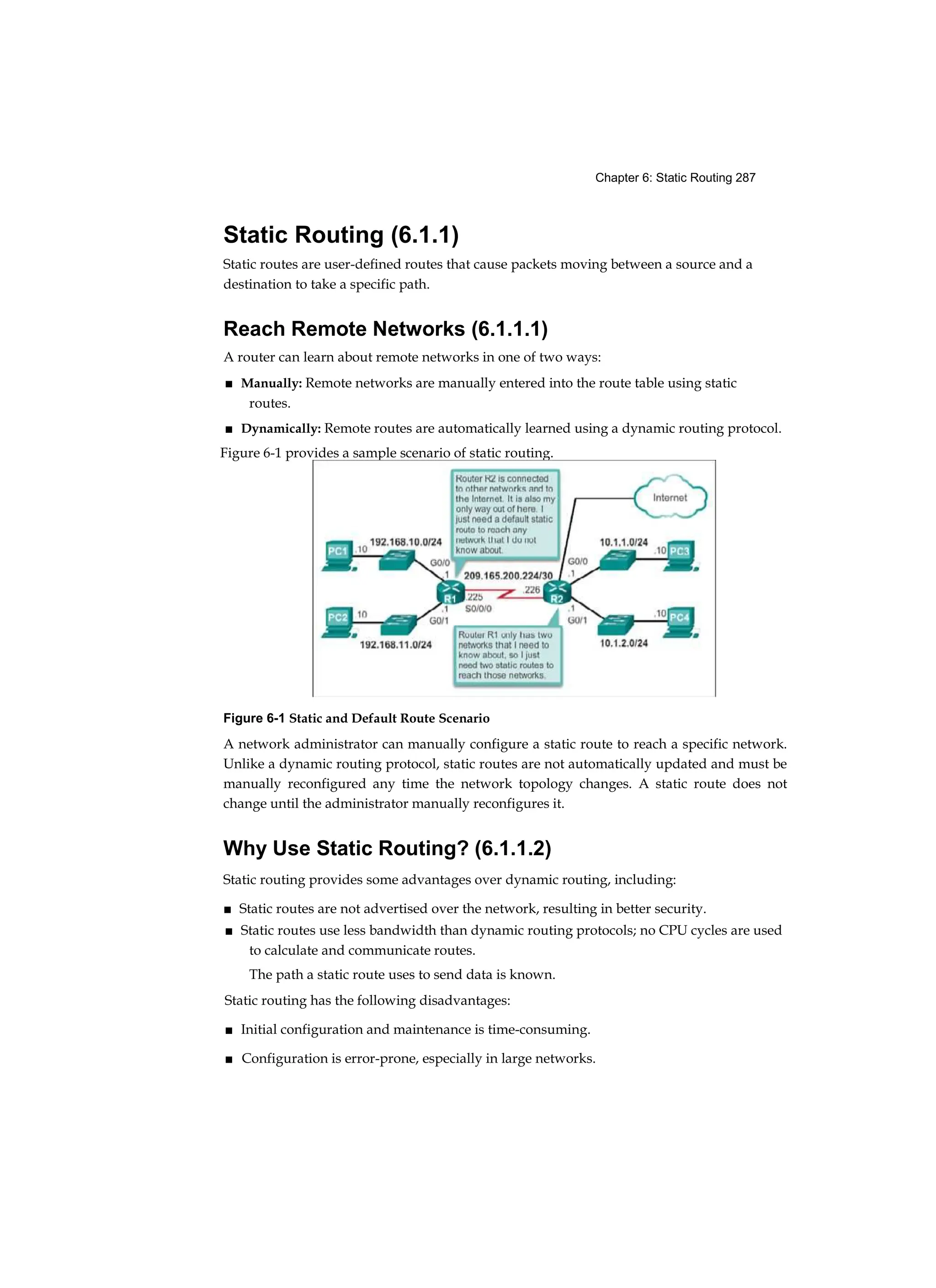 Chapter 6: Static Routing 287
Static Routing (6.1.1)
Static routes are user-defined routes that cause packets moving between a source and a
destination to take a specific path.
Reach Remote Networks (6.1.1.1)
A router can learn about remote networks in one of two ways:
■ Manually: Remote networks are manually entered into the route table using static
routes.
■ Dynamically: Remote routes are automatically learned using a dynamic routing protocol.
Figure 6-1 Static and Default Route Scenario
A network administrator can manually configure a static route to reach a specific network.
Unlike a dynamic routing protocol, static routes are not automatically updated and must be
manually reconfigured any time the network topology changes. A static route does not
change until the administrator manually reconfigures it.
Why Use Static Routing? (6.1.1.2)
Static routing provides some advantages over dynamic routing, including:
■ Static routes are not advertised over the network, resulting in better security.
■ Static routes use less bandwidth than dynamic routing protocols; no CPU cycles are used
to calculate and communicate routes.
The path a static route uses to send data is known.
Static routing has the following disadvantages:
■ Initial configuration and maintenance is time-consuming.
■ Configuration is error-prone, especially in large networks.
Figure 6-1 provides a sample scenario of static routing.
 