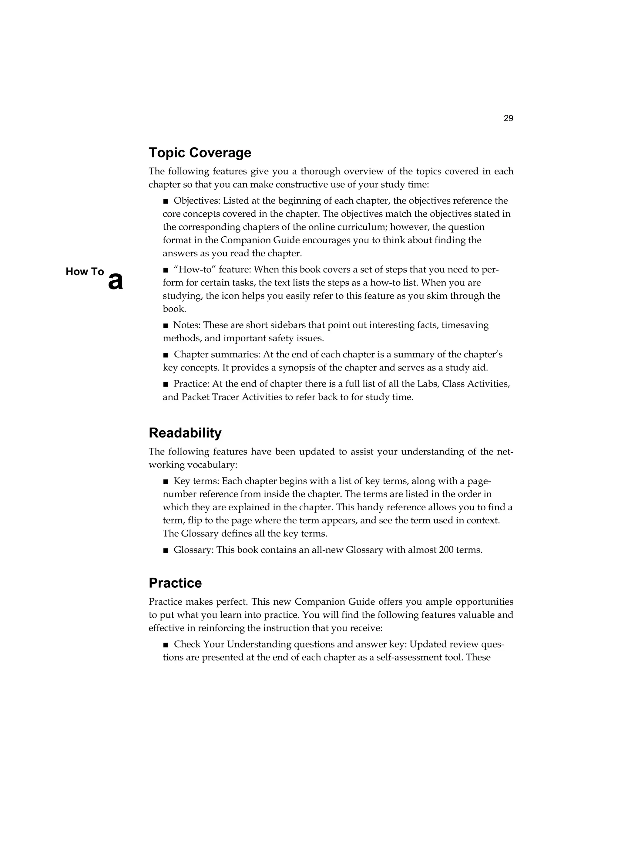 29
a
How To
Topic Coverage
The following features give you a thorough overview of the topics covered in each
chapter so that you can make constructive use of your study time:
■ Objectives: Listed at the beginning of each chapter, the objectives reference the
core concepts covered in the chapter. The objectives match the objectives stated in
the corresponding chapters of the online curriculum; however, the question
format in the Companion Guide encourages you to think about finding the
answers as you read the chapter.
■ “How-to” feature: When this book covers a set of steps that you need to per-
form for certain tasks, the text lists the steps as a how-to list. When you are
studying, the icon helps you easily refer to this feature as you skim through the
book.
■ Notes: These are short sidebars that point out interesting facts, timesaving
methods, and important safety issues.
■ Chapter summaries: At the end of each chapter is a summary of the chapter’s
key concepts. It provides a synopsis of the chapter and serves as a study aid.
■ Practice: At the end of chapter there is a full list of all the Labs, Class Activities,
and Packet Tracer Activities to refer back to for study time.
Readability
The following features have been updated to assist your understanding of the net-
working vocabulary:
■ Key terms: Each chapter begins with a list of key terms, along with a page-
number reference from inside the chapter. The terms are listed in the order in
which they are explained in the chapter. This handy reference allows you to find a
term, flip to the page where the term appears, and see the term used in context.
The Glossary defines all the key terms.
■ Glossary: This book contains an all-new Glossary with almost 200 terms.
Practice
Practice makes perfect. This new Companion Guide offers you ample opportunities
to put what you learn into practice. You will find the following features valuable and
effective in reinforcing the instruction that you receive:
■ Check Your Understanding questions and answer key: Updated review ques-
tions are presented at the end of each chapter as a self-assessment tool. These
 