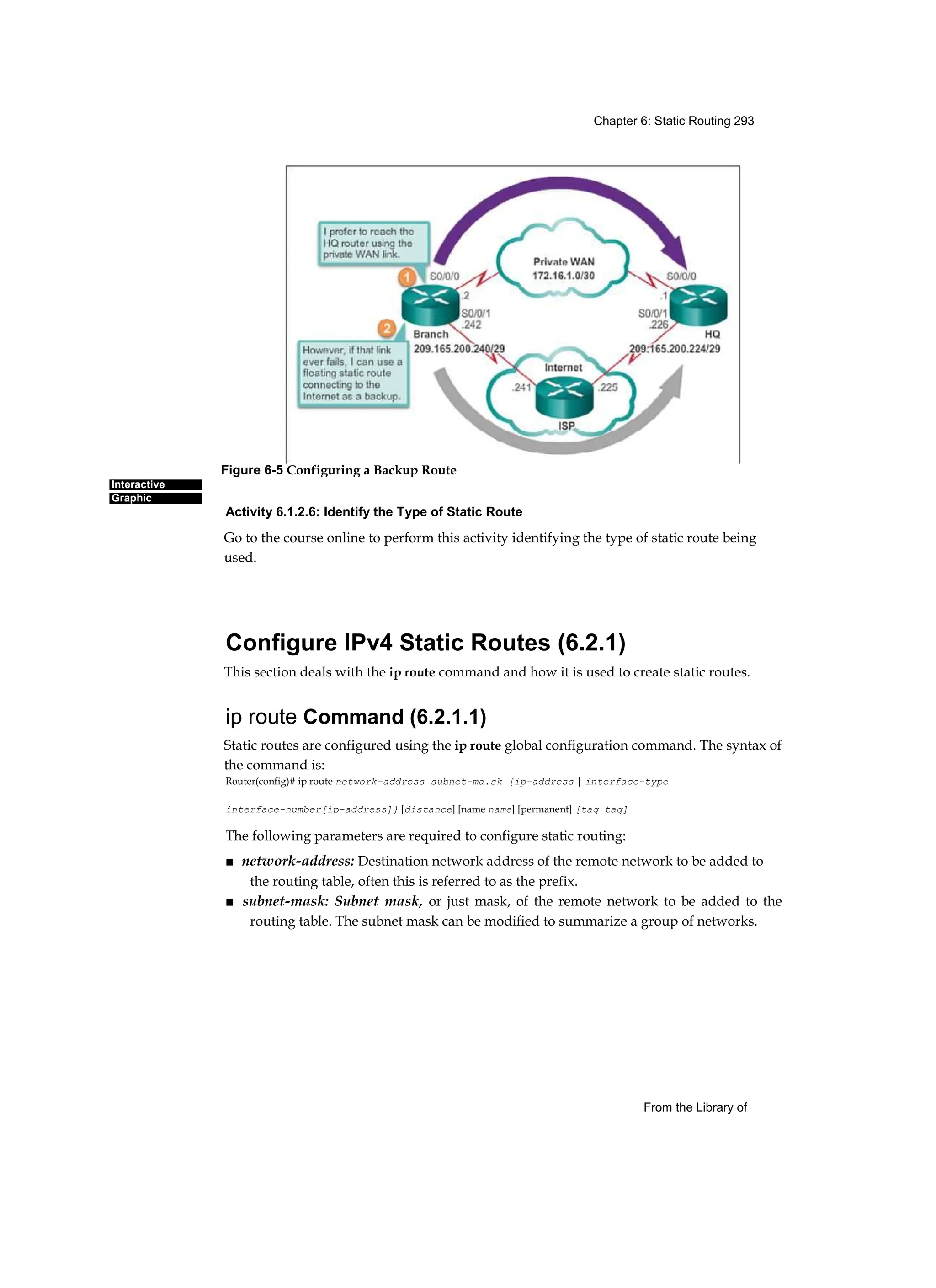 Chapter 6: Static Routing 293
From the Library of
Interactive
Graphic
Activity 6.1.2.6: Identify the Type of Static Route
Go to the course online to perform this activity identifying the type of static route being
used.
Configure IPv4 Static Routes (6.2.1)
This section deals with the ip route command and how it is used to create static routes.
ip route Command (6.2.1.1)
Static routes are configured using the ip route global configuration command. The syntax of
the command is:
Router(config)# ip route network-address subnet-ma.sk {ip-address | interface-type
interface-number[ip-address]} [distance] [name name] [permanent] [tag tag]
The following parameters are required to configure static routing:
■ network-address: Destination network address of the remote network to be added to
the routing table, often this is referred to as the prefix.
■ subnet-mask: Subnet mask, or just mask, of the remote network to be added to the
routing table. The subnet mask can be modified to summarize a group of networks.
Figure 6-5 Configuring a Backup Route
 