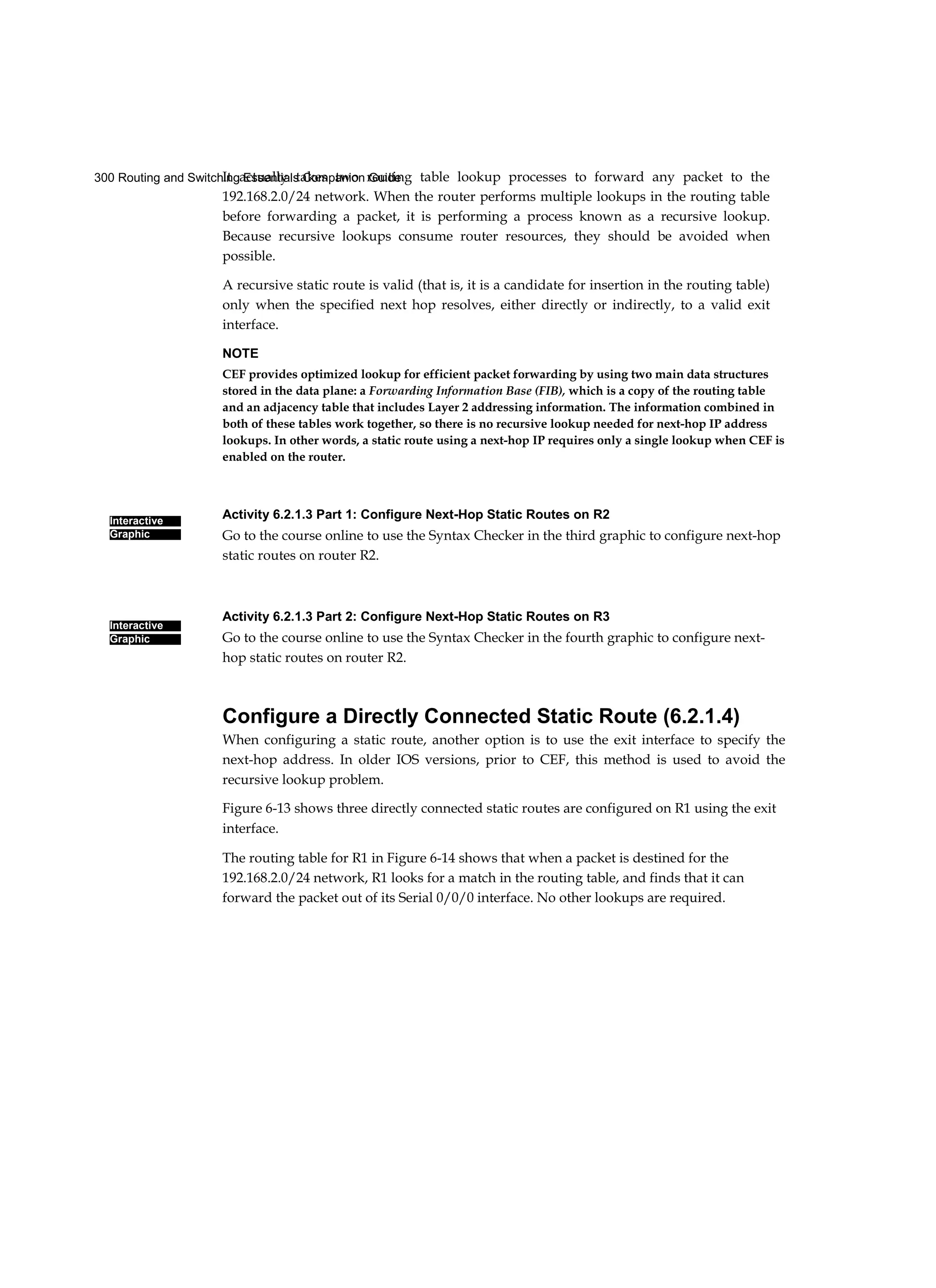300 Routing and Switching Essentials Companion Guide
Interactive
Graphic
Interactive
Graphic
It actually takes two routing table lookup processes to forward any packet to the
192.168.2.0/24 network. When the router performs multiple lookups in the routing table
before forwarding a packet, it is performing a process known as a recursive lookup.
Because recursive lookups consume router resources, they should be avoided when
possible.
A recursive static route is valid (that is, it is a candidate for insertion in the routing table)
only when the specified next hop resolves, either directly or indirectly, to a valid exit
interface.
NOTE
CEF provides optimized lookup for efficient packet forwarding by using two main data structures
stored in the data plane: a Forwarding Information Base (FIB), which is a copy of the routing table
and an adjacency table that includes Layer 2 addressing information. The information combined in
both of these tables work together, so there is no recursive lookup needed for next-hop IP address
lookups. In other words, a static route using a next-hop IP requires only a single lookup when CEF is
enabled on the router.
Activity 6.2.1.3 Part 1: Configure Next-Hop Static Routes on R2
Go to the course online to use the Syntax Checker in the third graphic to configure next-hop
static routes on router R2.
Activity 6.2.1.3 Part 2: Configure Next-Hop Static Routes on R3
Go to the course online to use the Syntax Checker in the fourth graphic to configure next-
hop static routes on router R2.
Configure a Directly Connected Static Route (6.2.1.4)
When configuring a static route, another option is to use the exit interface to specify the
next-hop address. In older IOS versions, prior to CEF, this method is used to avoid the
recursive lookup problem.
Figure 6-13 shows three directly connected static routes are configured on R1 using the exit
interface.
The routing table for R1 in Figure 6-14 shows that when a packet is destined for the
192.168.2.0/24 network, R1 looks for a match in the routing table, and finds that it can
forward the packet out of its Serial 0/0/0 interface. No other lookups are required.
 