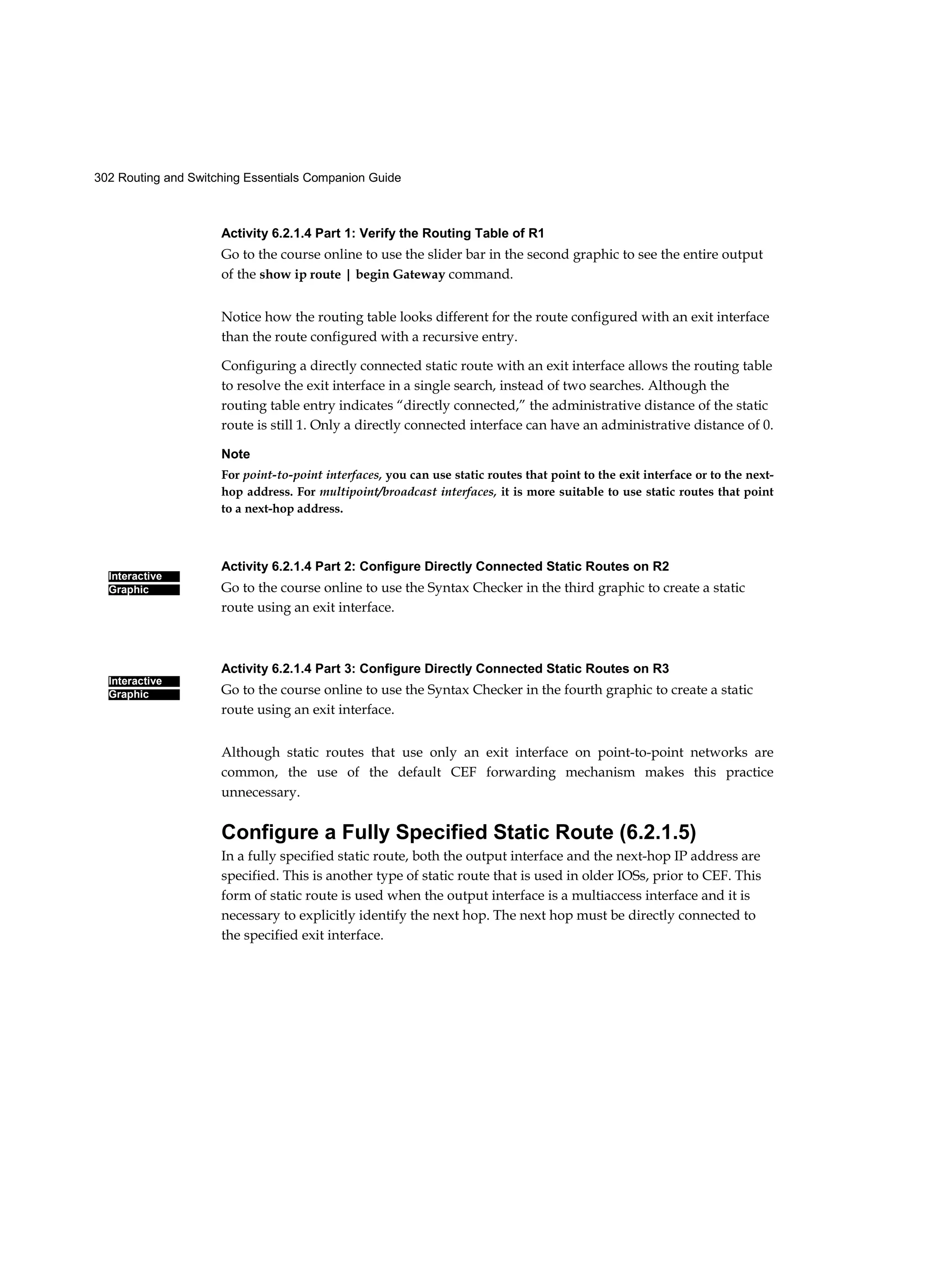 302 Routing and Switching Essentials Companion Guide
Interactive
Graphic
Interactive
Graphic
Activity 6.2.1.4 Part 1: Verify the Routing Table of R1
Go to the course online to use the slider bar in the second graphic to see the entire output
of the show ip route | begin Gateway command.
Notice how the routing table looks different for the route configured with an exit interface
than the route configured with a recursive entry.
Configuring a directly connected static route with an exit interface allows the routing table
to resolve the exit interface in a single search, instead of two searches. Although the
routing table entry indicates “directly connected,” the administrative distance of the static
route is still 1. Only a directly connected interface can have an administrative distance of 0.
Note
For point-to-point interfaces, you can use static routes that point to the exit interface or to the next-
hop address. For multipoint/broadcast interfaces, it is more suitable to use static routes that point
to a next-hop address.
Activity 6.2.1.4 Part 2: Configure Directly Connected Static Routes on R2
Go to the course online to use the Syntax Checker in the third graphic to create a static
route using an exit interface.
Activity 6.2.1.4 Part 3: Configure Directly Connected Static Routes on R3
Go to the course online to use the Syntax Checker in the fourth graphic to create a static
route using an exit interface.
Although static routes that use only an exit interface on point-to-point networks are
common, the use of the default CEF forwarding mechanism makes this practice
unnecessary.
Configure a Fully Specified Static Route (6.2.1.5)
In a fully specified static route, both the output interface and the next-hop IP address are
specified. This is another type of static route that is used in older IOSs, prior to CEF. This
form of static route is used when the output interface is a multiaccess interface and it is
necessary to explicitly identify the next hop. The next hop must be directly connected to
the specified exit interface.
 