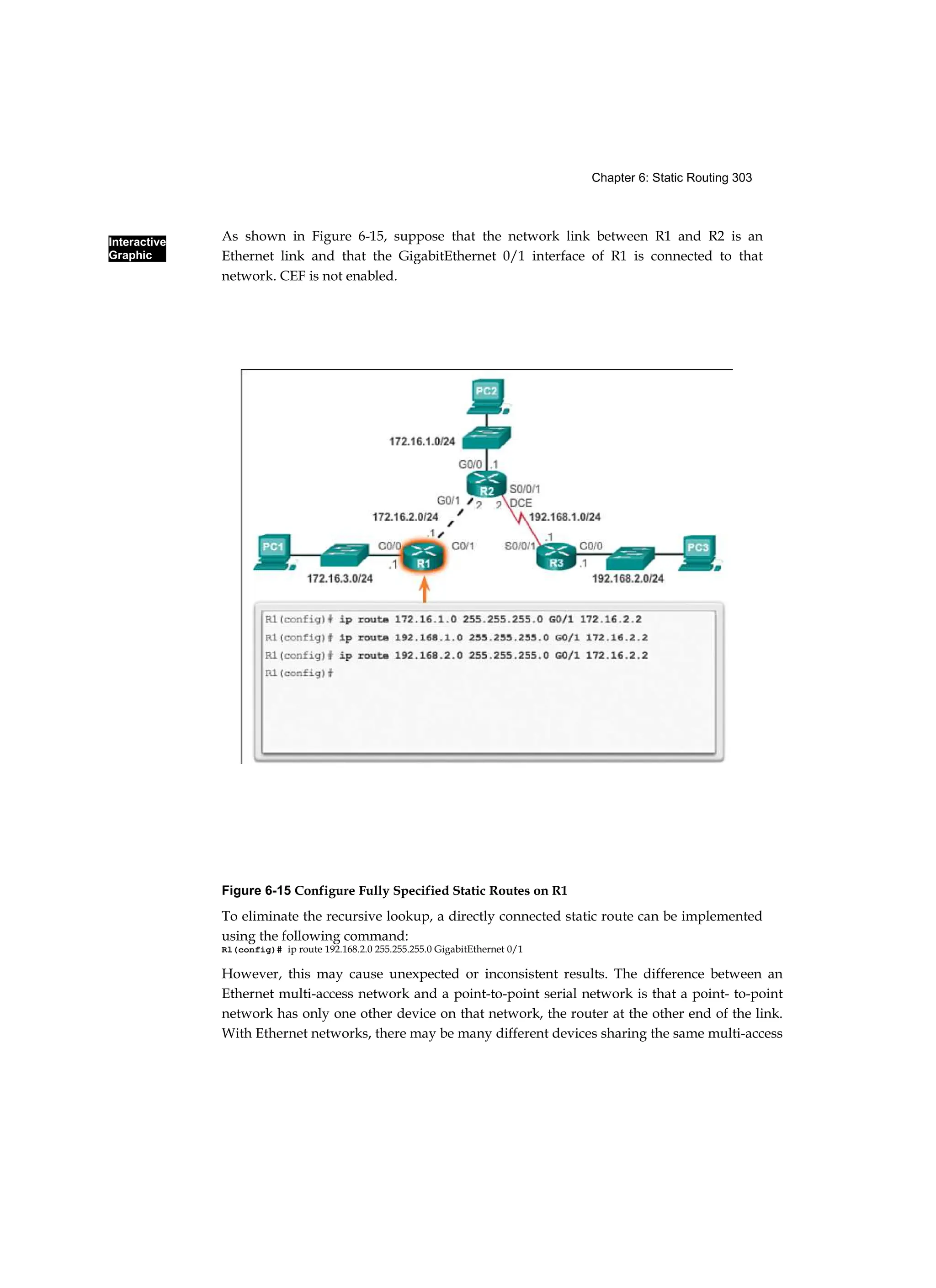 Interactive
Graphic
Chapter 6: Static Routing 303
As shown in Figure 6-15, suppose that the network link between R1 and R2 is an
Ethernet link and that the GigabitEthernet 0/1 interface of R1 is connected to that
network. CEF is not enabled.
Figure 6-15 Configure Fully Specified Static Routes on R1
To eliminate the recursive lookup, a directly connected static route can be implemented
using the following command:
Rl(config)# ip route 192.168.2.0 255.255.255.0 GigabitEthernet 0/1
However, this may cause unexpected or inconsistent results. The difference between an
Ethernet multi-access network and a point-to-point serial network is that a point- to-point
network has only one other device on that network, the router at the other end of the link.
With Ethernet networks, there may be many different devices sharing the same multi-access
 