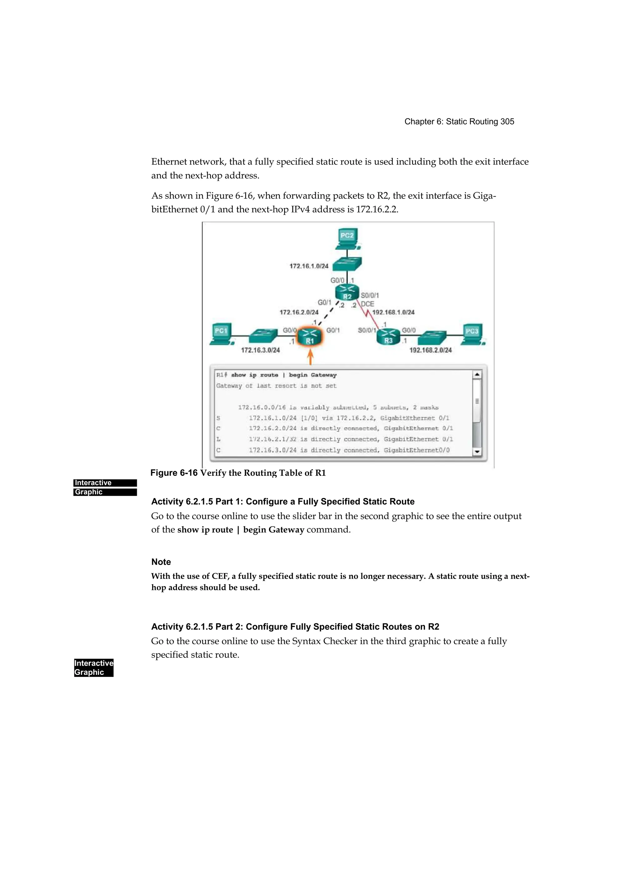 Chapter 6: Static Routing 305
Interactive
Graphic
Interactive
Graphic
Ethernet network, that a fully specified static route is used including both the exit interface
and the next-hop address.
As shown in Figure 6-16, when forwarding packets to R2, the exit interface is Giga-
bitEthernet 0/1 and the next-hop IPv4 address is 172.16.2.2.
Activity 6.2.1.5 Part 1: Configure a Fully Specified Static Route
Go to the course online to use the slider bar in the second graphic to see the entire output
of the show ip route | begin Gateway command.
Note
With the use of CEF, a fully specified static route is no longer necessary. A static route using a next-
hop address should be used.
Activity 6.2.1.5 Part 2: Configure Fully Specified Static Routes on R2
Go to the course online to use the Syntax Checker in the third graphic to create a fully
specified static route.
Figure 6-16 Verify the Routing Table of R1
 