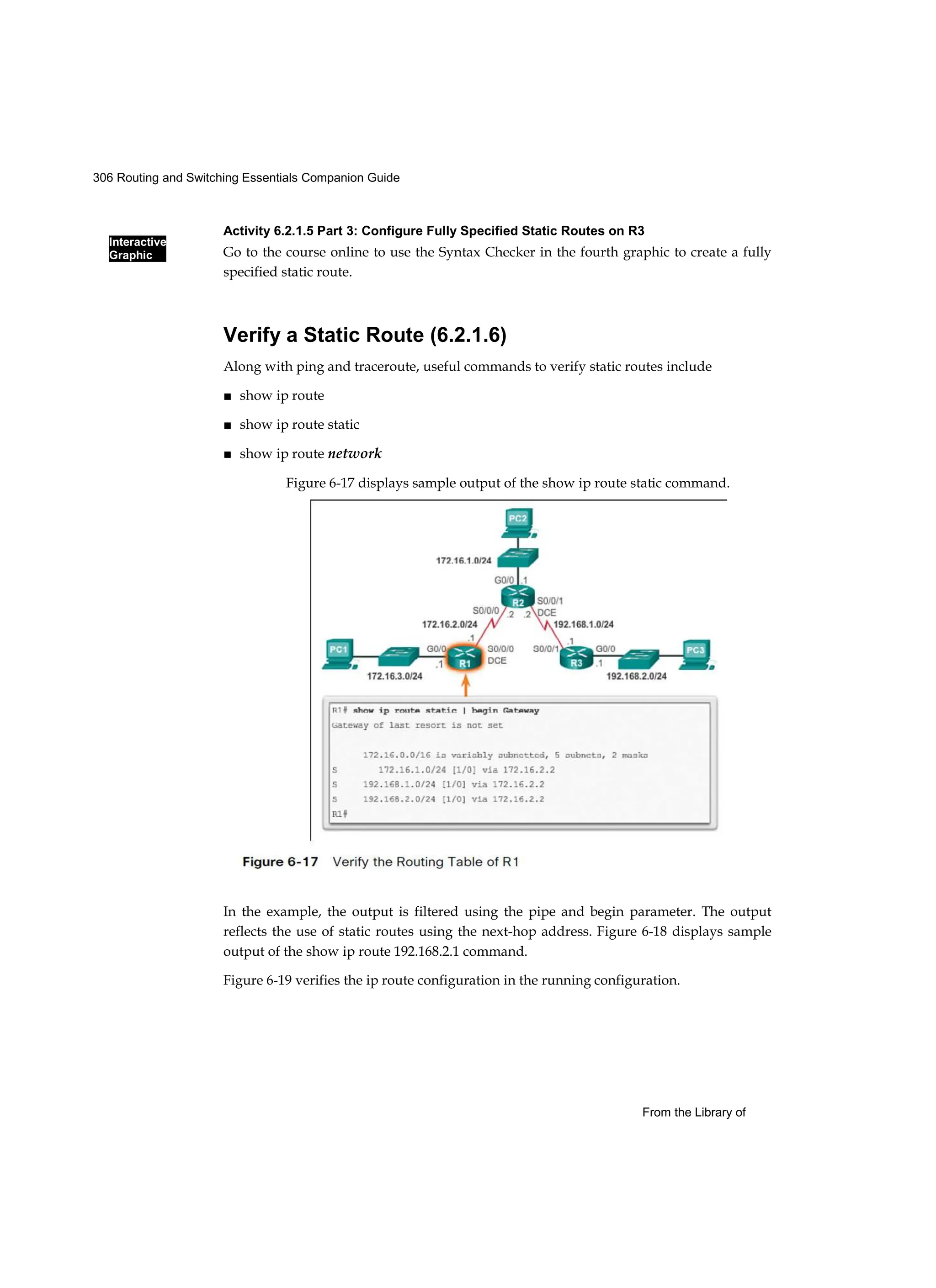 306 Routing and Switching Essentials Companion Guide
Interactive
Graphic
From the Library of
Activity 6.2.1.5 Part 3: Configure Fully Specified Static Routes on R3
Go to the course online to use the Syntax Checker in the fourth graphic to create a fully
specified static route.
Verify a Static Route (6.2.1.6)
Along with ping and traceroute, useful commands to verify static routes include
■ show ip route
■ show ip route static
■ show ip route network
In the example, the output is filtered using the pipe and begin parameter. The output
reflects the use of static routes using the next-hop address. Figure 6-18 displays sample
output of the show ip route 192.168.2.1 command.
Figure 6-19 verifies the ip route configuration in the running configuration.
Figure 6-17 displays sample output of the show ip route static command.
 