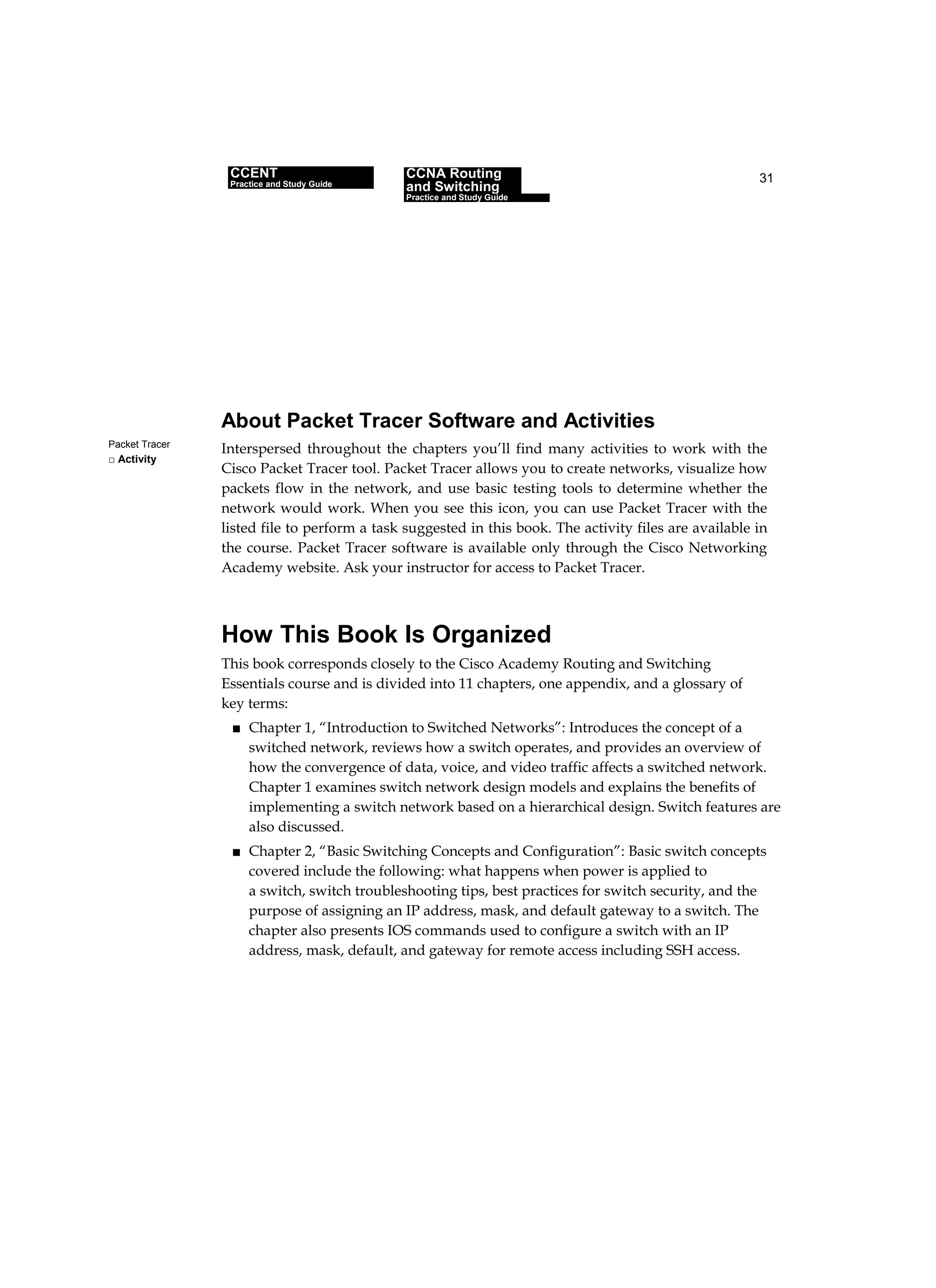 31
Packet Tracer
□ Activity
About Packet Tracer Software and Activities
Interspersed throughout the chapters you’ll find many activities to work with the
Cisco Packet Tracer tool. Packet Tracer allows you to create networks, visualize how
packets flow in the network, and use basic testing tools to determine whether the
network would work. When you see this icon, you can use Packet Tracer with the
listed file to perform a task suggested in this book. The activity files are available in
the course. Packet Tracer software is available only through the Cisco Networking
Academy website. Ask your instructor for access to Packet Tracer.
How This Book Is Organized
This book corresponds closely to the Cisco Academy Routing and Switching
Essentials course and is divided into 11 chapters, one appendix, and a glossary of
key terms:
■ Chapter 1, “Introduction to Switched Networks”: Introduces the concept of a
switched network, reviews how a switch operates, and provides an overview of
how the convergence of data, voice, and video traffic affects a switched network.
Chapter 1 examines switch network design models and explains the benefits of
implementing a switch network based on a hierarchical design. Switch features are
also discussed.
■ Chapter 2, “Basic Switching Concepts and Configuration”: Basic switch concepts
covered include the following: what happens when power is applied to
a switch, switch troubleshooting tips, best practices for switch security, and the
purpose of assigning an IP address, mask, and default gateway to a switch. The
chapter also presents IOS commands used to configure a switch with an IP
address, mask, default, and gateway for remote access including SSH access.
CCENT
Practice and Study Guide
CCNA Routing
and Switching
Practice and Study Guide
 