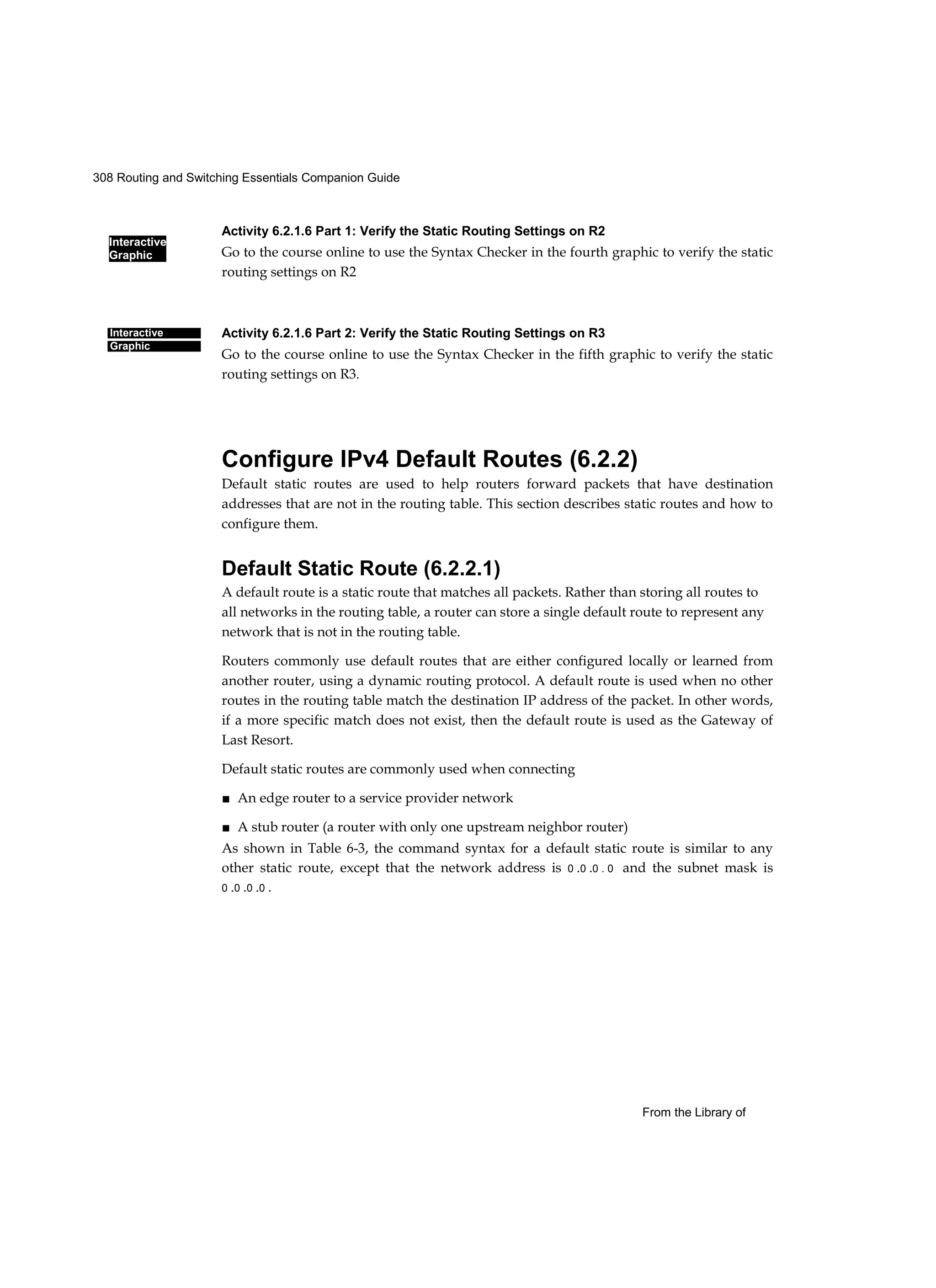 308 Routing and Switching Essentials Companion Guide
Interactive
Graphic
From the Library of
Interactive
Graphic
Activity 6.2.1.6 Part 1: Verify the Static Routing Settings on R2
Go to the course online to use the Syntax Checker in the fourth graphic to verify the static
routing settings on R2
Activity 6.2.1.6 Part 2: Verify the Static Routing Settings on R3
Go to the course online to use the Syntax Checker in the fifth graphic to verify the static
routing settings on R3.
Configure IPv4 Default Routes (6.2.2)
Default static routes are used to help routers forward packets that have destination
addresses that are not in the routing table. This section describes static routes and how to
configure them.
Default Static Route (6.2.2.1)
A default route is a static route that matches all packets. Rather than storing all routes to
all networks in the routing table, a router can store a single default route to represent any
network that is not in the routing table.
Routers commonly use default routes that are either configured locally or learned from
another router, using a dynamic routing protocol. A default route is used when no other
routes in the routing table match the destination IP address of the packet. In other words,
if a more specific match does not exist, then the default route is used as the Gateway of
Last Resort.
Default static routes are commonly used when connecting
■ An edge router to a service provider network
■ A stub router (a router with only one upstream neighbor router)
As shown in Table 6-3, the command syntax for a default static route is similar to any
other static route, except that the network address is 0 .0 .0 . 0 and the subnet mask is
0 .0 .0 .0 .
 