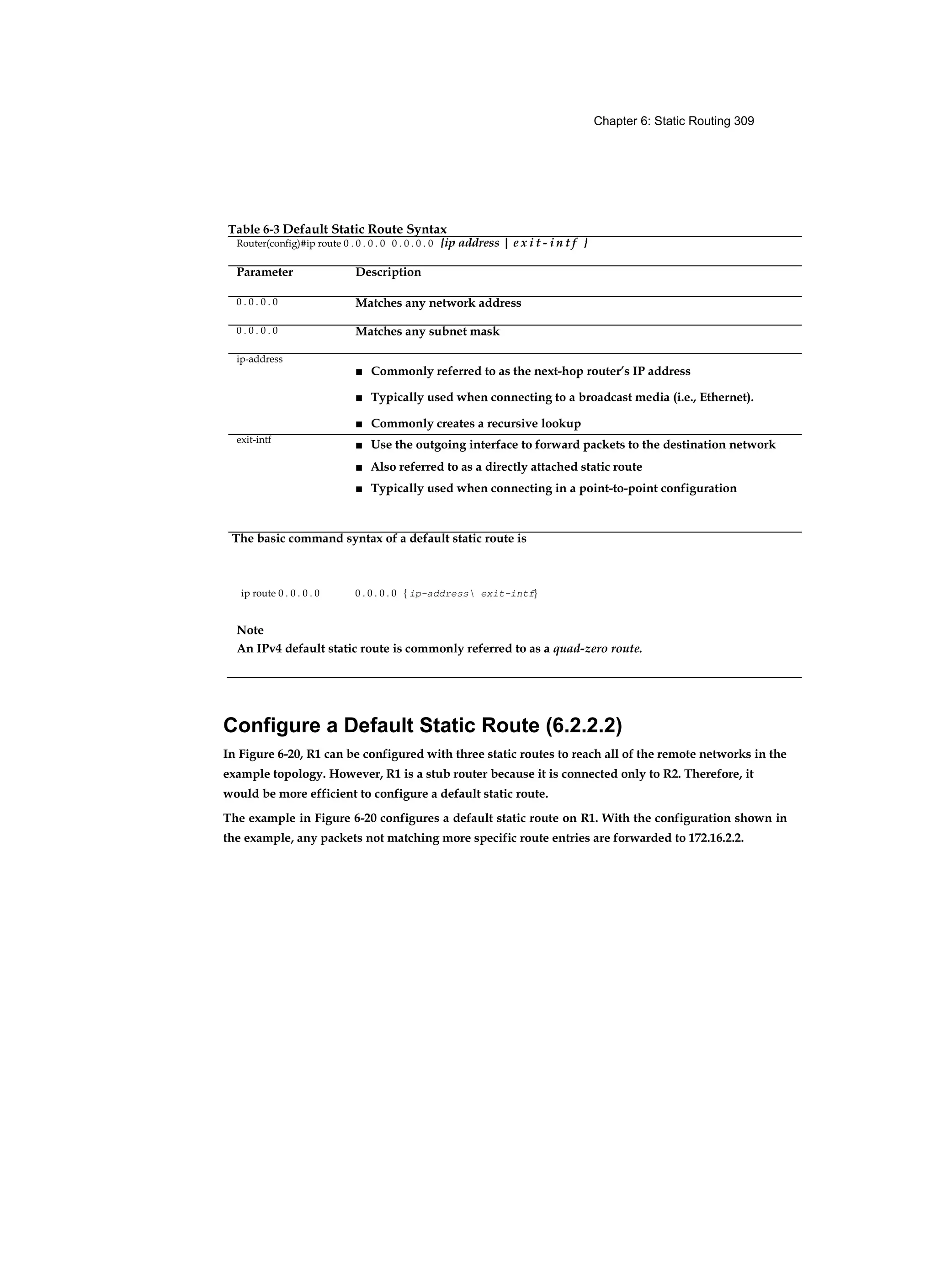 Chapter 6: Static Routing 309
Configure a Default Static Route (6.2.2.2)
In Figure 6-20, R1 can be configured with three static routes to reach all of the remote networks in the
example topology. However, R1 is a stub router because it is connected only to R2. Therefore, it
would be more efficient to configure a default static route.
The example in Figure 6-20 configures a default static route on R1. With the configuration shown in
the example, any packets not matching more specific route entries are forwarded to 172.16.2.2.
Table 6-3 Default Static Route Syntax
Router(config)#ip route 0 . 0 . 0 . 0 0 . 0 . 0 . 0 {ip address | e x i t - i n t f }
Parameter Description
0 . 0 . 0 . 0 Matches any network address
0 . 0 . 0 . 0 Matches any subnet mask
ip-address
■ Commonly referred to as the next-hop router’s IP address
■ Typically used when connecting to a broadcast media (i.e., Ethernet).
■ Commonly creates a recursive lookup
exit-intf
■ Use the outgoing interface to forward packets to the destination network
■ Also referred to as a directly attached static route
■ Typically used when connecting in a point-to-point configuration
The basic command syntax of a default static route is
ip route 0 . 0 . 0 . 0 0 . 0 . 0 . 0 { ip-address exit-intf}
Note
An IPv4 default static route is commonly referred to as a quad-zero route.
 