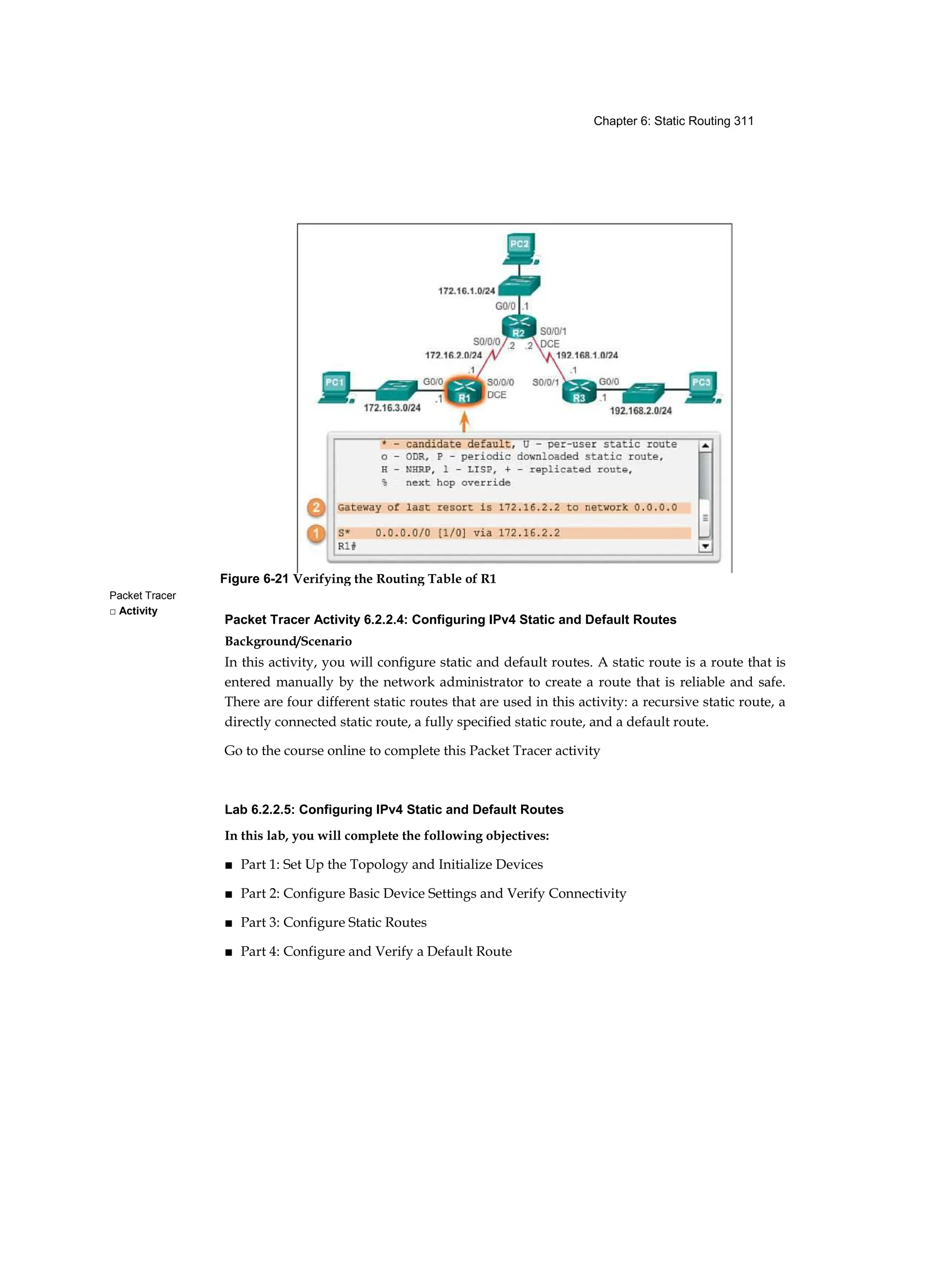 Chapter 6: Static Routing 311
Packet Tracer
□ Activity
Packet Tracer Activity 6.2.2.4: Configuring IPv4 Static and Default Routes
Background/Scenario
In this activity, you will configure static and default routes. A static route is a route that is
entered manually by the network administrator to create a route that is reliable and safe.
There are four different static routes that are used in this activity: a recursive static route, a
directly connected static route, a fully specified static route, and a default route.
Go to the course online to complete this Packet Tracer activity
Lab 6.2.2.5: Configuring IPv4 Static and Default Routes
In this lab, you will complete the following objectives:
■ Part 1: Set Up the Topology and Initialize Devices
■ Part 2: Configure Basic Device Settings and Verify Connectivity
■ Part 3: Configure Static Routes
■ Part 4: Configure and Verify a Default Route
Figure 6-21 Verifying the Routing Table of R1
 