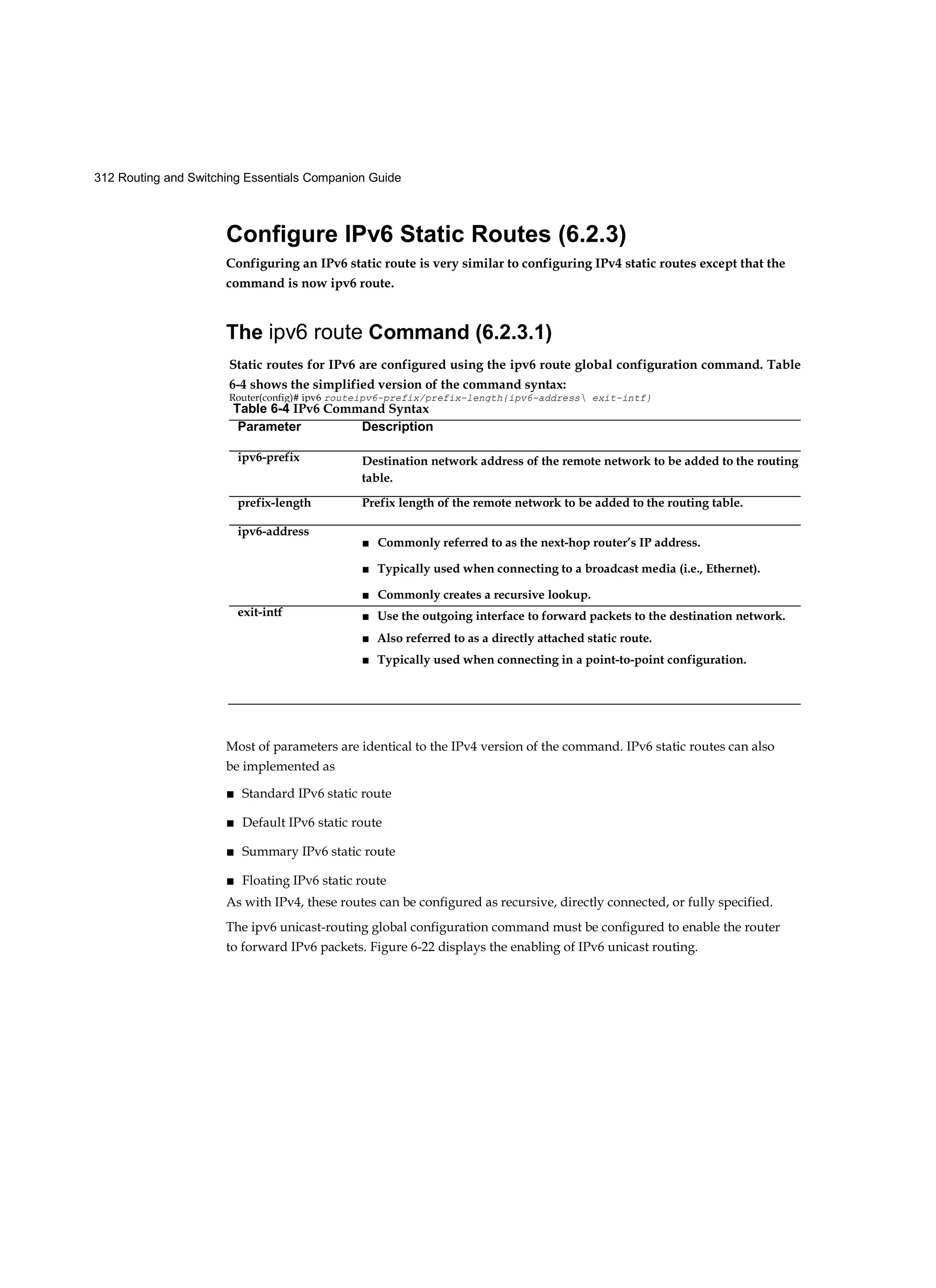 312 Routing and Switching Essentials Companion Guide
Configure IPv6 Static Routes (6.2.3)
Configuring an IPv6 static route is very similar to configuring IPv4 static routes except that the
command is now ipv6 route.
The ipv6 route Command (6.2.3.1)
Most of parameters are identical to the IPv4 version of the command. IPv6 static routes can also
be implemented as
■ Standard IPv6 static route
■ Default IPv6 static route
■ Summary IPv6 static route
■ Floating IPv6 static route
As with IPv4, these routes can be configured as recursive, directly connected, or fully specified.
The ipv6 unicast-routing global configuration command must be configured to enable the router
to forward IPv6 packets. Figure 6-22 displays the enabling of IPv6 unicast routing.
Static routes for IPv6 are configured using the ipv6 route global configuration command. Table
6-4 shows the simplified version of the command syntax:
Router(config)# ipv6 routeipv6-prefix/prefix-length{ipv6-address exit-intf}
Table 6-4 IPv6 Command Syntax
Parameter Description
ipv6-prefix Destination network address of the remote network to be added to the routing
table.
prefix-length Prefix length of the remote network to be added to the routing table.
ipv6-address
■ Commonly referred to as the next-hop router’s IP address.
■ Typically used when connecting to a broadcast media (i.e., Ethernet).
■ Commonly creates a recursive lookup.
exit-intf ■ Use the outgoing interface to forward packets to the destination network.
■ Also referred to as a directly attached static route.
■ Typically used when connecting in a point-to-point configuration.
 