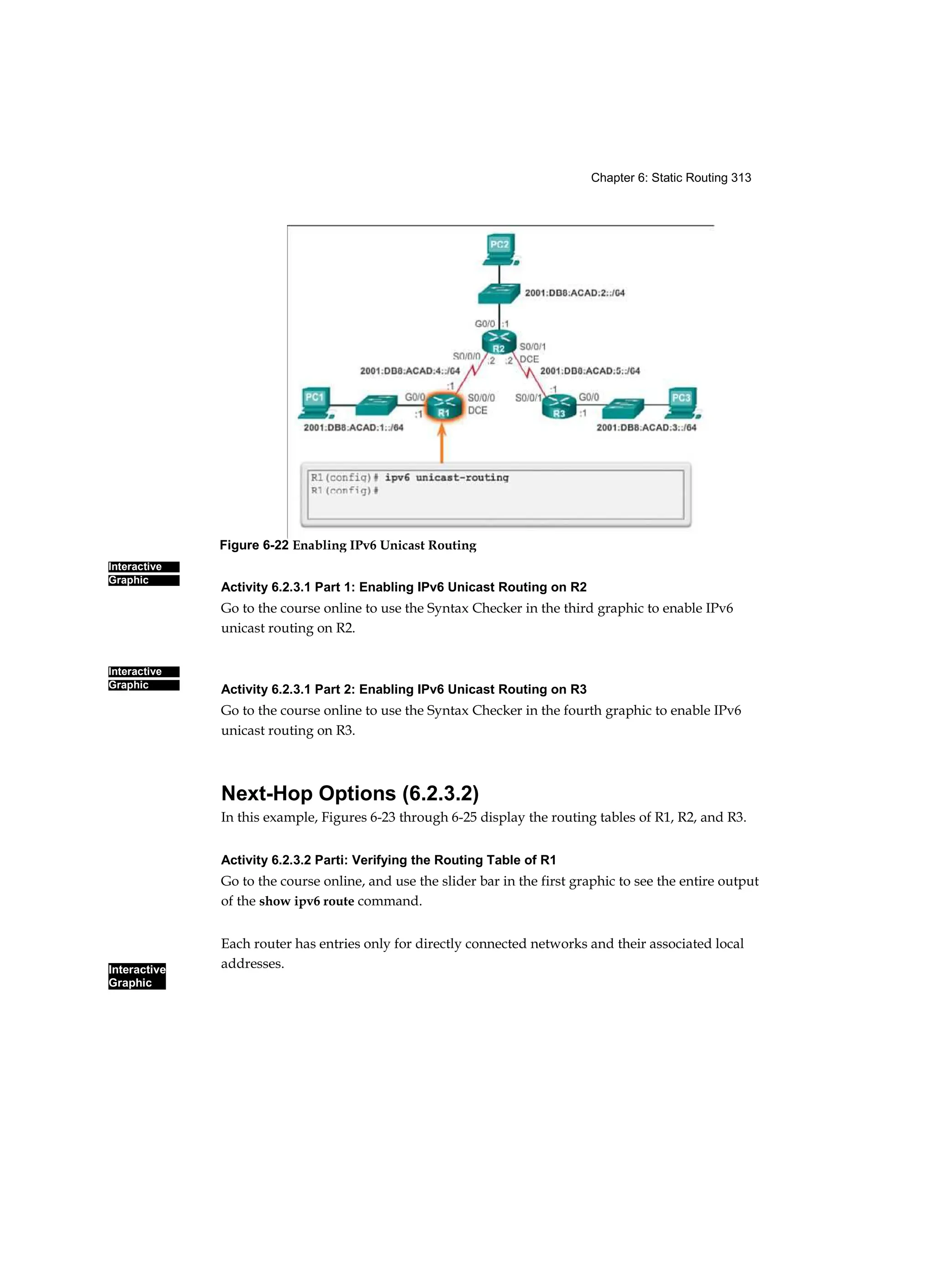 Chapter 6: Static Routing 313
Interactive
Graphic
Interactive
Graphic
Interactive
Graphic
Activity 6.2.3.1 Part 1: Enabling IPv6 Unicast Routing on R2
Go to the course online to use the Syntax Checker in the third graphic to enable IPv6
unicast routing on R2.
Activity 6.2.3.1 Part 2: Enabling IPv6 Unicast Routing on R3
Go to the course online to use the Syntax Checker in the fourth graphic to enable IPv6
unicast routing on R3.
Next-Hop Options (6.2.3.2)
In this example, Figures 6-23 through 6-25 display the routing tables of R1, R2, and R3.
Activity 6.2.3.2 Parti: Verifying the Routing Table of R1
Go to the course online, and use the slider bar in the first graphic to see the entire output
of the show ipv6 route command.
Each router has entries only for directly connected networks and their associated local
addresses.
Figure 6-22 Enabling IPv6 Unicast Routing
 