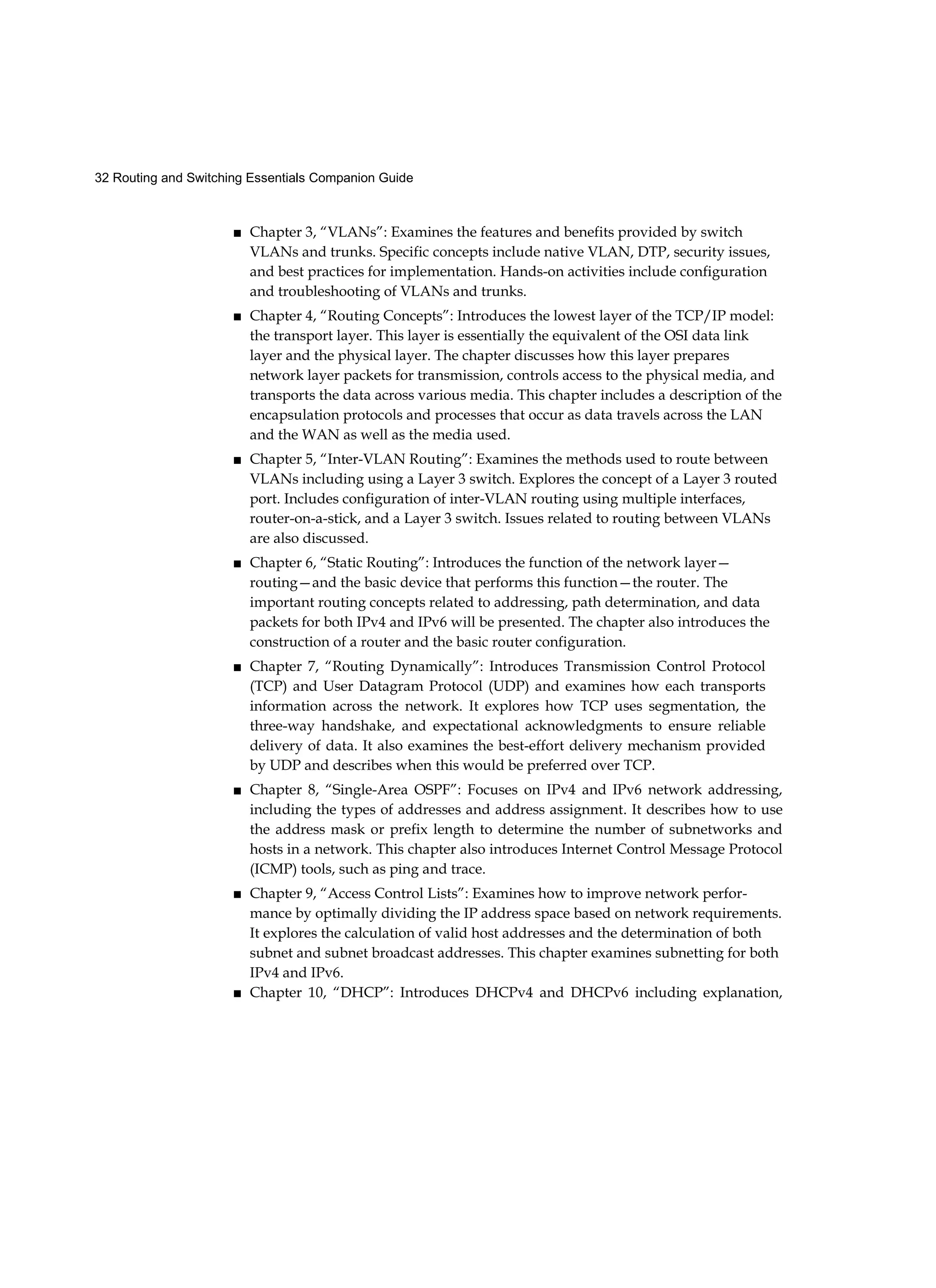 32 Routing and Switching Essentials Companion Guide
■ Chapter 3, “VLANs”: Examines the features and benefits provided by switch
VLANs and trunks. Specific concepts include native VLAN, DTP, security issues,
and best practices for implementation. Hands-on activities include configuration
and troubleshooting of VLANs and trunks.
■ Chapter 4, “Routing Concepts”: Introduces the lowest layer of the TCP/IP model:
the transport layer. This layer is essentially the equivalent of the OSI data link
layer and the physical layer. The chapter discusses how this layer prepares
network layer packets for transmission, controls access to the physical media, and
transports the data across various media. This chapter includes a description of the
encapsulation protocols and processes that occur as data travels across the LAN
and the WAN as well as the media used.
■ Chapter 5, “Inter-VLAN Routing”: Examines the methods used to route between
VLANs including using a Layer 3 switch. Explores the concept of a Layer 3 routed
port. Includes configuration of inter-VLAN routing using multiple interfaces,
router-on-a-stick, and a Layer 3 switch. Issues related to routing between VLANs
are also discussed.
■ Chapter 6, “Static Routing”: Introduces the function of the network layer—
routing—and the basic device that performs this function—the router. The
important routing concepts related to addressing, path determination, and data
packets for both IPv4 and IPv6 will be presented. The chapter also introduces the
construction of a router and the basic router configuration.
■ Chapter 7, “Routing Dynamically”: Introduces Transmission Control Protocol
(TCP) and User Datagram Protocol (UDP) and examines how each transports
information across the network. It explores how TCP uses segmentation, the
three-way handshake, and expectational acknowledgments to ensure reliable
delivery of data. It also examines the best-effort delivery mechanism provided
by UDP and describes when this would be preferred over TCP.
■ Chapter 8, “Single-Area OSPF”: Focuses on IPv4 and IPv6 network addressing,
including the types of addresses and address assignment. It describes how to use
the address mask or prefix length to determine the number of subnetworks and
hosts in a network. This chapter also introduces Internet Control Message Protocol
(ICMP) tools, such as ping and trace.
■ Chapter 9, “Access Control Lists”: Examines how to improve network perfor-
mance by optimally dividing the IP address space based on network requirements.
It explores the calculation of valid host addresses and the determination of both
subnet and subnet broadcast addresses. This chapter examines subnetting for both
IPv4 and IPv6.
■ Chapter 10, “DHCP”: Introduces DHCPv4 and DHCPv6 including explanation,
 