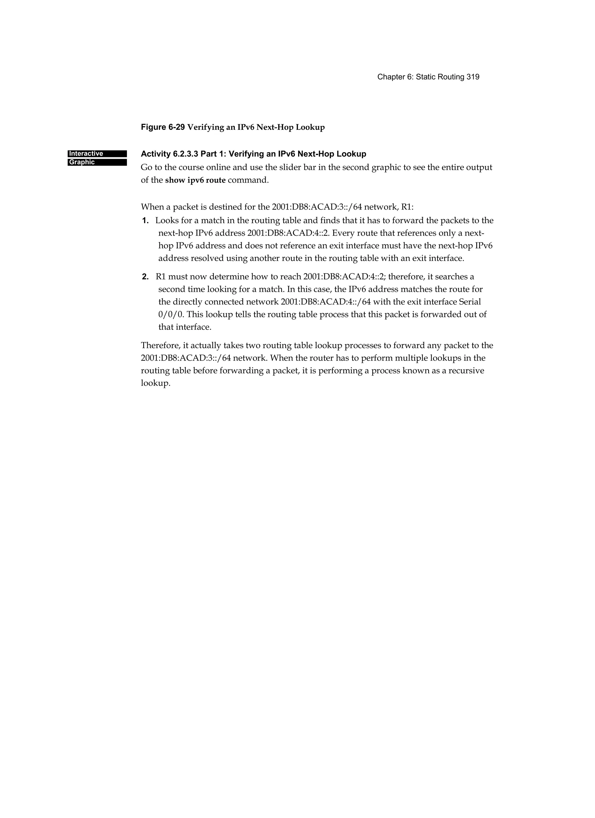 Chapter 6: Static Routing 319
Interactive
Graphic
Figure 6-29 Verifying an IPv6 Next-Hop Lookup
Activity 6.2.3.3 Part 1: Verifying an IPv6 Next-Hop Lookup
Go to the course online and use the slider bar in the second graphic to see the entire output
of the show ipv6 route command.
When a packet is destined for the 2001:DB8:ACAD:3::/64 network, R1:
1. Looks for a match in the routing table and finds that it has to forward the packets to the
next-hop IPv6 address 2001:DB8:ACAD:4::2. Every route that references only a next-
hop IPv6 address and does not reference an exit interface must have the next-hop IPv6
address resolved using another route in the routing table with an exit interface.
2. R1 must now determine how to reach 2001:DB8:ACAD:4::2; therefore, it searches a
second time looking for a match. In this case, the IPv6 address matches the route for
the directly connected network 2001:DB8:ACAD:4::/64 with the exit interface Serial
0/0/0. This lookup tells the routing table process that this packet is forwarded out of
that interface.
Therefore, it actually takes two routing table lookup processes to forward any packet to the
2001:DB8:ACAD:3::/64 network. When the router has to perform multiple lookups in the
routing table before forwarding a packet, it is performing a process known as a recursive
lookup.
[
 
