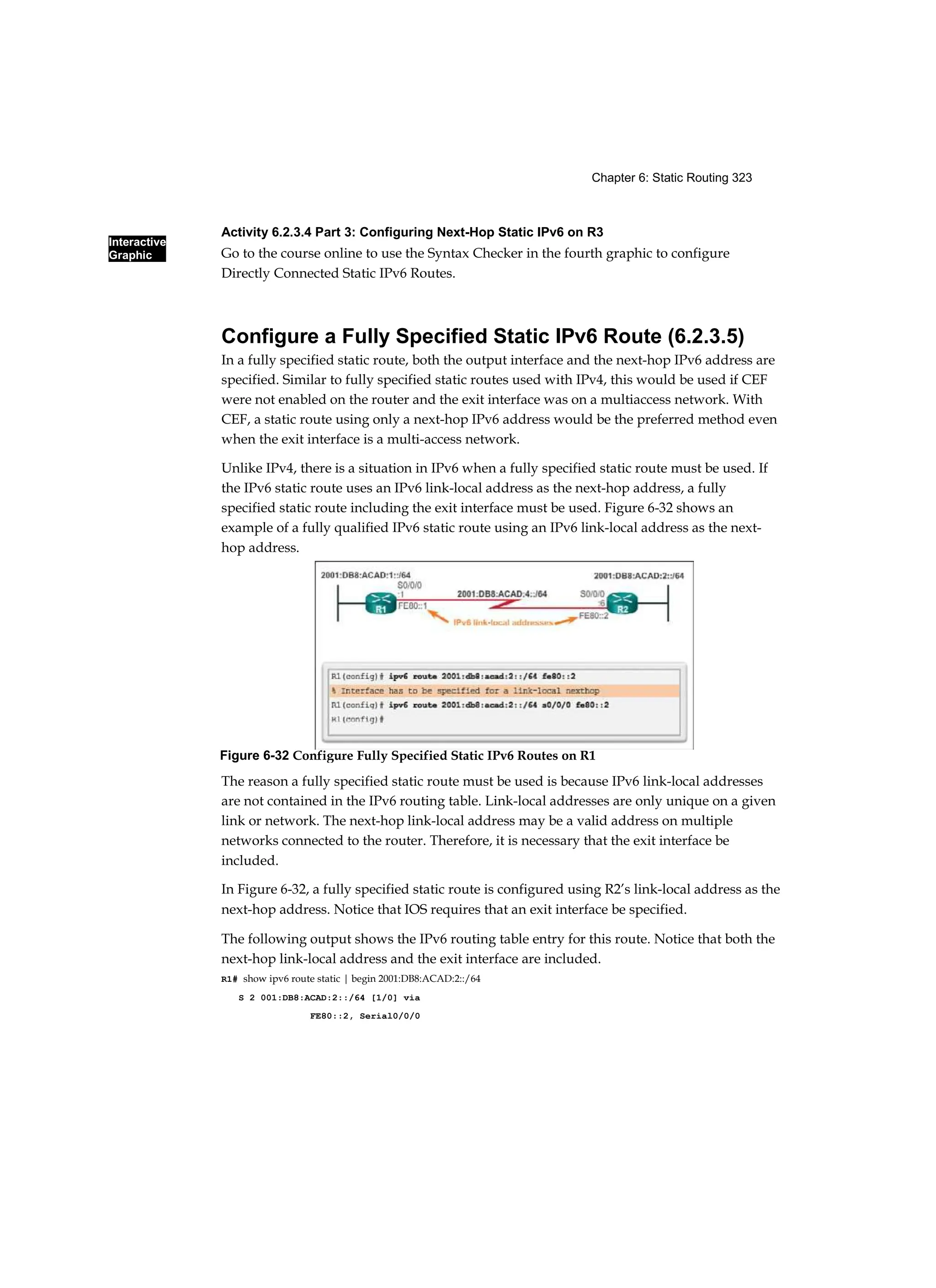 Interactive
Graphic
Chapter 6: Static Routing 323
Activity 6.2.3.4 Part 3: Configuring Next-Hop Static IPv6 on R3
Go to the course online to use the Syntax Checker in the fourth graphic to configure
Directly Connected Static IPv6 Routes.
Configure a Fully Specified Static IPv6 Route (6.2.3.5)
In a fully specified static route, both the output interface and the next-hop IPv6 address are
specified. Similar to fully specified static routes used with IPv4, this would be used if CEF
were not enabled on the router and the exit interface was on a multiaccess network. With
CEF, a static route using only a next-hop IPv6 address would be the preferred method even
when the exit interface is a multi-access network.
Unlike IPv4, there is a situation in IPv6 when a fully specified static route must be used. If
the IPv6 static route uses an IPv6 link-local address as the next-hop address, a fully
specified static route including the exit interface must be used. Figure 6-32 shows an
example of a fully qualified IPv6 static route using an IPv6 link-local address as the next-
hop address.
The reason a fully specified static route must be used is because IPv6 link-local addresses
are not contained in the IPv6 routing table. Link-local addresses are only unique on a given
link or network. The next-hop link-local address may be a valid address on multiple
networks connected to the router. Therefore, it is necessary that the exit interface be
included.
In Figure 6-32, a fully specified static route is configured using R2’s link-local address as the
next-hop address. Notice that IOS requires that an exit interface be specified.
The following output shows the IPv6 routing table entry for this route. Notice that both the
next-hop link-local address and the exit interface are included.
R1# show ipv6 route static | begin 2001:DB8:ACAD:2::/64
S 2 001:DB8:ACAD:2::/64 [1/0] via
FE80::2, Serial0/0/0
Figure 6-32 Configure Fully Specified Static IPv6 Routes on R1
 