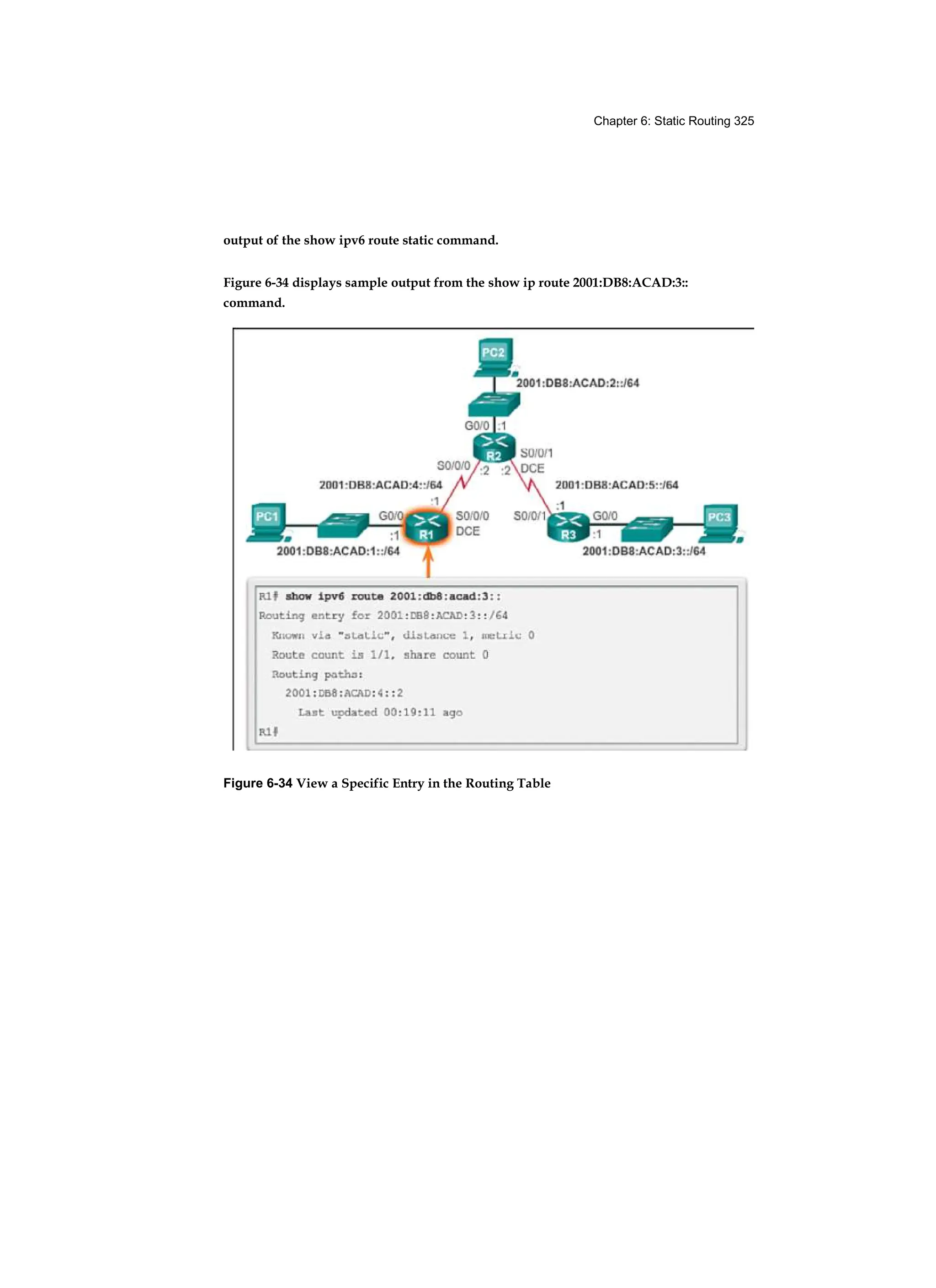 Chapter 6: Static Routing 325
output of the show ipv6 route static command.
Figure 6-34 displays sample output from the show ip route 2001:DB8:ACAD:3::
command.
Figure 6-34 View a Specific Entry in the Routing Table
 