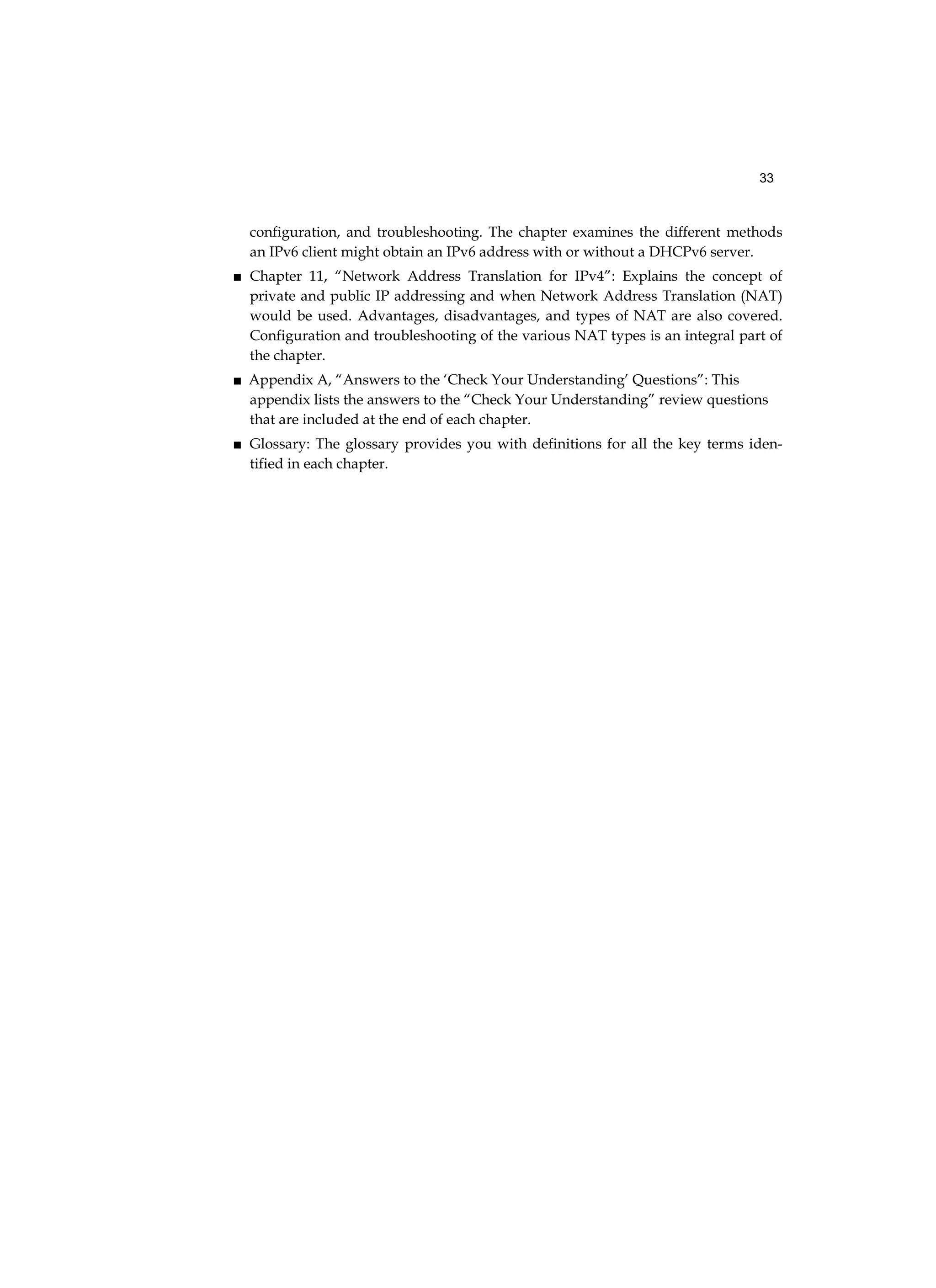33
configuration, and troubleshooting. The chapter examines the different methods
an IPv6 client might obtain an IPv6 address with or without a DHCPv6 server.
■ Chapter 11, “Network Address Translation for IPv4”: Explains the concept of
private and public IP addressing and when Network Address Translation (NAT)
would be used. Advantages, disadvantages, and types of NAT are also covered.
Configuration and troubleshooting of the various NAT types is an integral part of
the chapter.
■ Appendix A, “Answers to the ‘Check Your Understanding’ Questions”: This
appendix lists the answers to the “Check Your Understanding” review questions
that are included at the end of each chapter.
■ Glossary: The glossary provides you with definitions for all the key terms iden-
tified in each chapter.
 