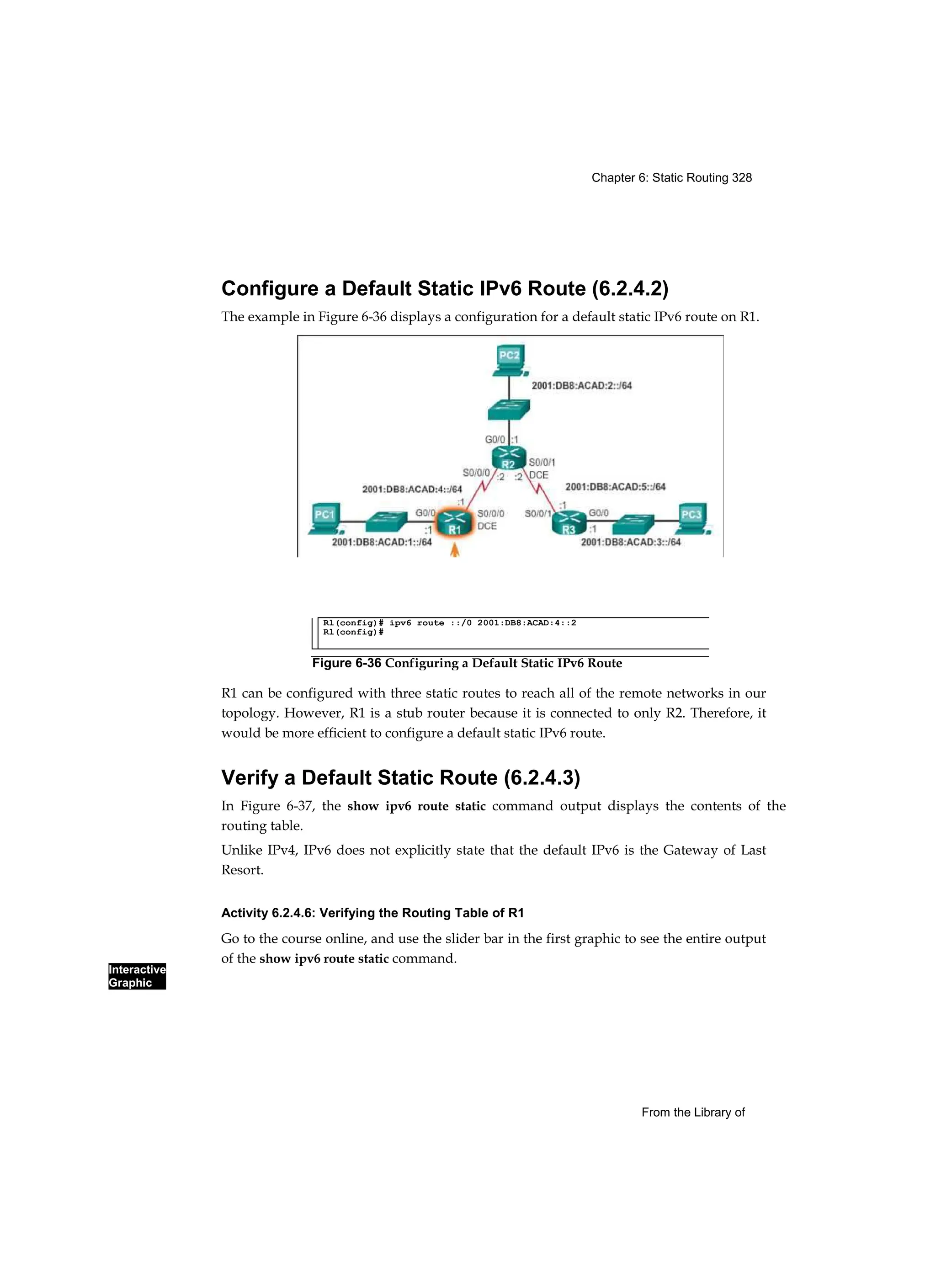 Chapter 6: Static Routing 328
Interactive
Graphic
From the Library of
Configure a Default Static IPv6 Route (6.2.4.2)
The example in Figure 6-36 displays a configuration for a default static IPv6 route on R1.
R1 can be configured with three static routes to reach all of the remote networks in our
topology. However, R1 is a stub router because it is connected to only R2. Therefore, it
would be more efficient to configure a default static IPv6 route.
Verify a Default Static Route (6.2.4.3)
In Figure 6-37, the show ipv6 route static command output displays the contents of the
routing table.
Unlike IPv4, IPv6 does not explicitly state that the default IPv6 is the Gateway of Last
Resort.
Activity 6.2.4.6: Verifying the Routing Table of R1
Go to the course online, and use the slider bar in the first graphic to see the entire output
of the show ipv6 route static command.
Rl(config)# ipv6 route ::/0 2001:DB8:ACAD:4::2
Rl(config)#
Figure 6-36 Configuring a Default Static IPv6 Route
 