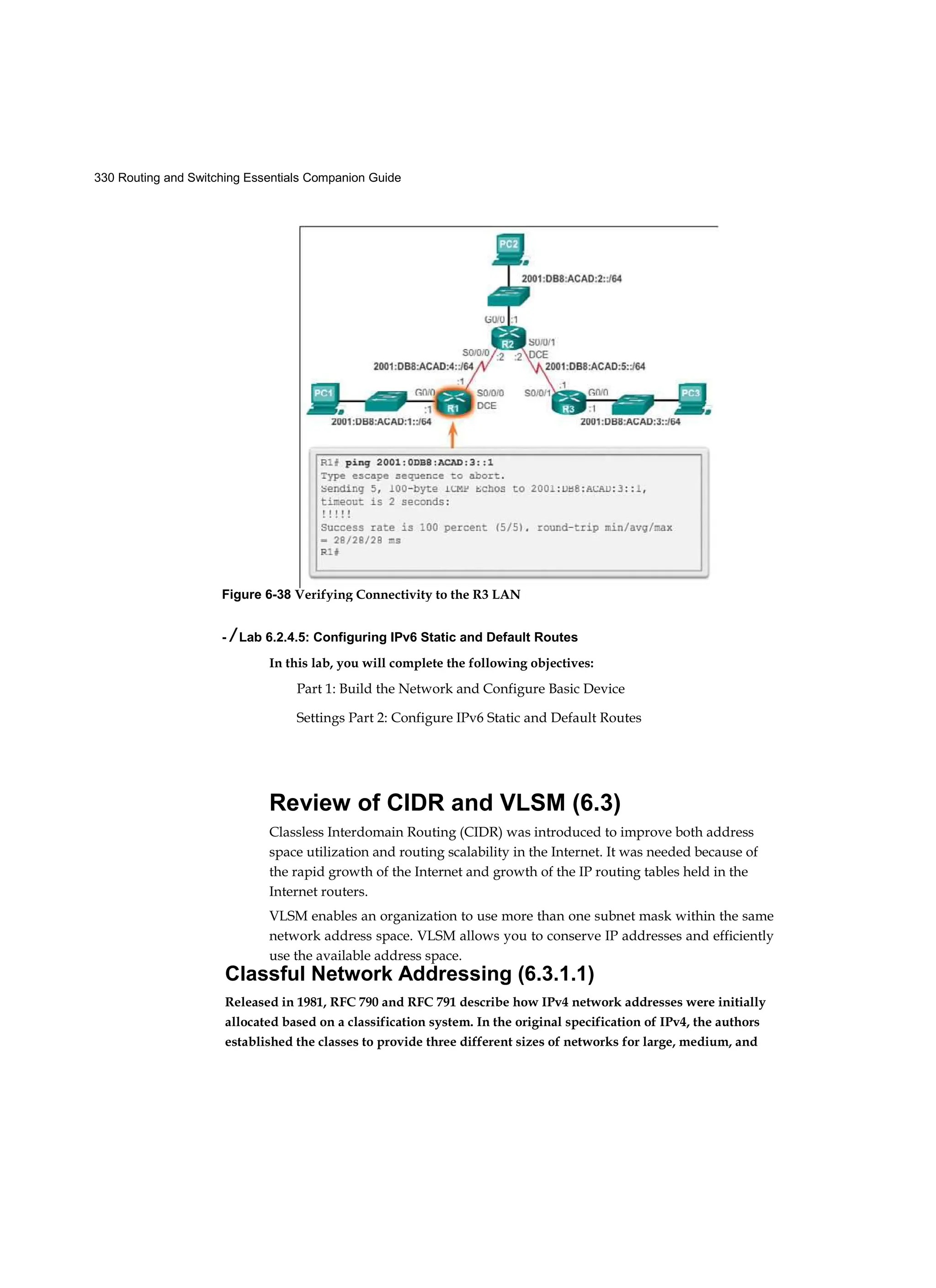 330 Routing and Switching Essentials Companion Guide
- / Lab 6.2.4.5: Configuring IPv6 Static and Default Routes
In this lab, you will complete the following objectives:
Part 1: Build the Network and Configure Basic Device
Settings Part 2: Configure IPv6 Static and Default Routes
Review of CIDR and VLSM (6.3)
Classless Interdomain Routing (CIDR) was introduced to improve both address
space utilization and routing scalability in the Internet. It was needed because of
the rapid growth of the Internet and growth of the IP routing tables held in the
Internet routers.
VLSM enables an organization to use more than one subnet mask within the same
network address space. VLSM allows you to conserve IP addresses and efficiently
use the available address space.
Classful Network Addressing (6.3.1.1)
Released in 1981, RFC 790 and RFC 791 describe how IPv4 network addresses were initially
allocated based on a classification system. In the original specification of IPv4, the authors
established the classes to provide three different sizes of networks for large, medium, and
Figure 6-38 Verifying Connectivity to the R3 LAN
 