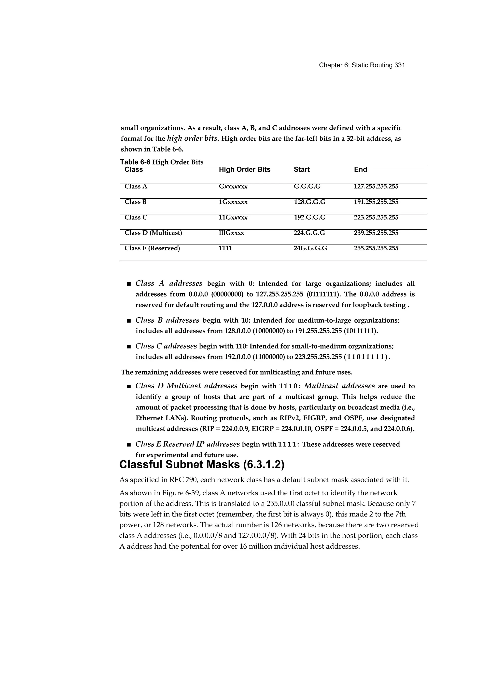 Chapter 6: Static Routing 331
small organizations. As a result, class A, B, and C addresses were defined with a specific
format for the high order bits. High order bits are the far-left bits in a 32-bit address, as
shown in Table 6-6.
■ Class A addresses begin with 0: Intended for large organizations; includes all
addresses from 0.0.0.0 (00000000) to 127.255.255.255 (01111111). The 0.0.0.0 address is
reserved for default routing and the 127.0.0.0 address is reserved for loopback testing .
■ Class B addresses begin with 10: Intended for medium-to-large organizations;
includes all addresses from 128.0.0.0 (10000000) to 191.255.255.255 (10111111).
■ Class C addresses begin with 110: Intended for small-to-medium organizations;
includes all addresses from 192.0.0.0 (11000000) to 223.255.255.255 ( 1 1 0 1 1 1 1 1 ) .
The remaining addresses were reserved for multicasting and future uses.
■ Class D Multicast addresses begin with 1 1 1 0 : Multicast addresses are used to
identify a group of hosts that are part of a multicast group. This helps reduce the
amount of packet processing that is done by hosts, particularly on broadcast media (i.e.,
Ethernet LANs). Routing protocols, such as RIPv2, EIGRP, and OSPF, use designated
multicast addresses (RIP = 224.0.0.9, EIGRP = 224.0.0.10, OSPF = 224.0.0.5, and 224.0.0.6).
■ Class E Reserved IP addresses begin with 1 1 1 1 : These addresses were reserved
for experimental and future use.
Classful Subnet Masks (6.3.1.2)
As specified in RFC 790, each network class has a default subnet mask associated with it.
As shown in Figure 6-39, class A networks used the first octet to identify the network
portion of the address. This is translated to a 255.0.0.0 classful subnet mask. Because only 7
bits were left in the first octet (remember, the first bit is always 0), this made 2 to the 7th
power, or 128 networks. The actual number is 126 networks, because there are two reserved
class A addresses (i.e., 0.0.0.0/8 and 127.0.0.0/8). With 24 bits in the host portion, each class
A address had the potential for over 16 million individual host addresses.
Table 6-6 High Order Bits
Class High Order Bits Start End
Class A Gxxxxxxx G.G.G.G 127.255.255.255
Class B 1Gxxxxxx 128.G.G.G 191.255.255.255
Class C 11Gxxxxx 192.G.G.G 223.255.255.255
Class D (Multicast) lllGxxxx 224.G.G.G 239.255.255.255
Class E (Reserved) 1111 24G.G.G.G 255.255.255.255
 