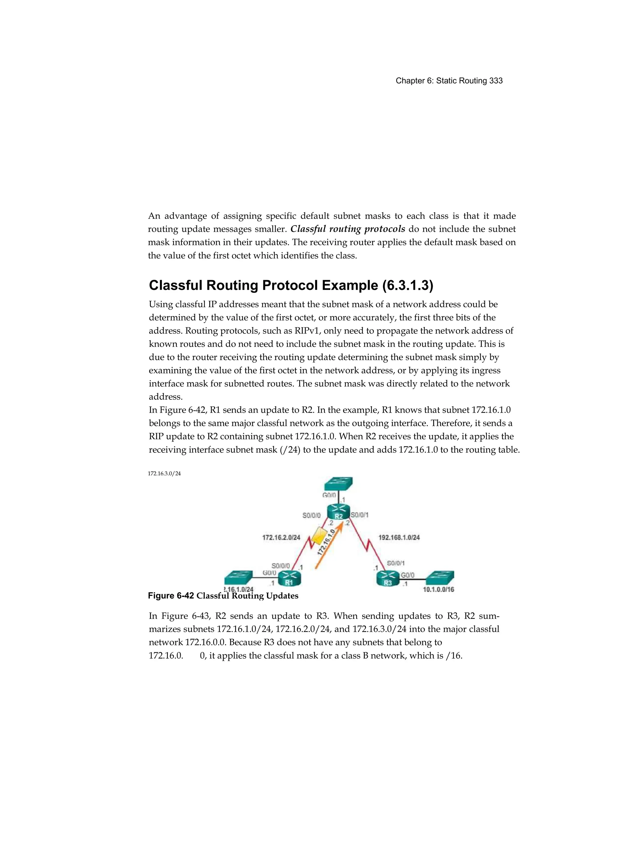 Chapter 6: Static Routing 333
An advantage of assigning specific default subnet masks to each class is that it made
routing update messages smaller. Classful routing protocols do not include the subnet
mask information in their updates. The receiving router applies the default mask based on
the value of the first octet which identifies the class.
Classful Routing Protocol Example (6.3.1.3)
Using classful IP addresses meant that the subnet mask of a network address could be
determined by the value of the first octet, or more accurately, the first three bits of the
address. Routing protocols, such as RIPv1, only need to propagate the network address of
known routes and do not need to include the subnet mask in the routing update. This is
due to the router receiving the routing update determining the subnet mask simply by
examining the value of the first octet in the network address, or by applying its ingress
interface mask for subnetted routes. The subnet mask was directly related to the network
address.
In Figure 6-42, R1 sends an update to R2. In the example, R1 knows that subnet 172.16.1.0
belongs to the same major classful network as the outgoing interface. Therefore, it sends a
RIP update to R2 containing subnet 172.16.1.0. When R2 receives the update, it applies the
receiving interface subnet mask (/24) to the update and adds 172.16.1.0 to the routing table.
In Figure 6-43, R2 sends an update to R3. When sending updates to R3, R2 sum-
marizes subnets 172.16.1.0/24, 172.16.2.0/24, and 172.16.3.0/24 into the major classful
network 172.16.0.0. Because R3 does not have any subnets that belong to
172.16.0. 0, it applies the classful mask for a class B network, which is /16.
172.16.3.0/24
Figure 6-42 Classful Routing Updates
 