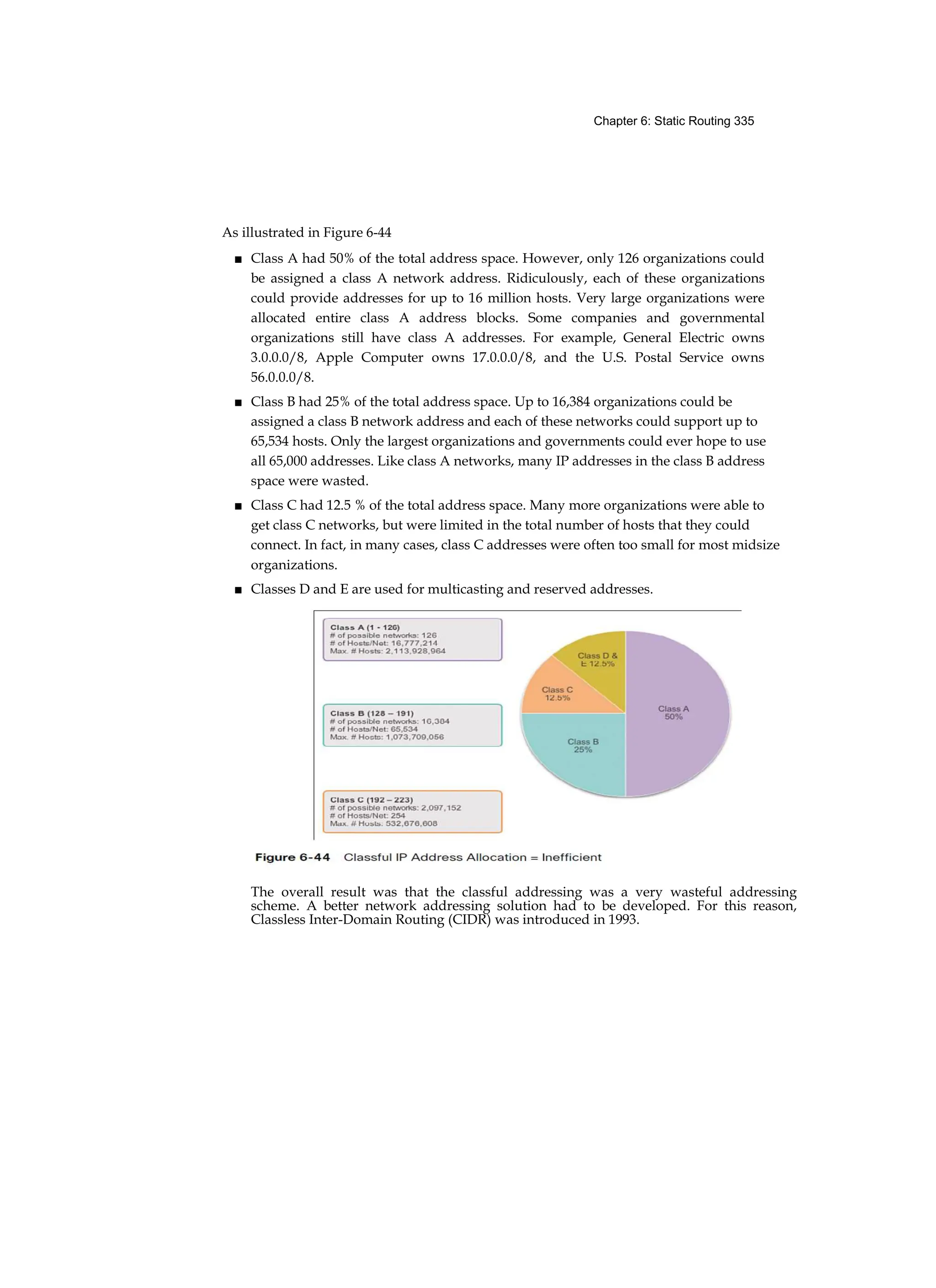 Chapter 6: Static Routing 335
As illustrated in Figure 6-44
■ Class A had 50% of the total address space. However, only 126 organizations could
be assigned a class A network address. Ridiculously, each of these organizations
could provide addresses for up to 16 million hosts. Very large organizations were
allocated entire class A address blocks. Some companies and governmental
organizations still have class A addresses. For example, General Electric owns
3.0.0.0/8, Apple Computer owns 17.0.0.0/8, and the U.S. Postal Service owns
56.0.0.0/8.
■ Class B had 25% of the total address space. Up to 16,384 organizations could be
assigned a class B network address and each of these networks could support up to
65,534 hosts. Only the largest organizations and governments could ever hope to use
all 65,000 addresses. Like class A networks, many IP addresses in the class B address
space were wasted.
■ Class C had 12.5 % of the total address space. Many more organizations were able to
get class C networks, but were limited in the total number of hosts that they could
connect. In fact, in many cases, class C addresses were often too small for most midsize
organizations.
■ Classes D and E are used for multicasting and reserved addresses.
The overall result was that the classful addressing was a very wasteful addressing
scheme. A better network addressing solution had to be developed. For this reason,
Classless Inter-Domain Routing (CIDR) was introduced in 1993.
 