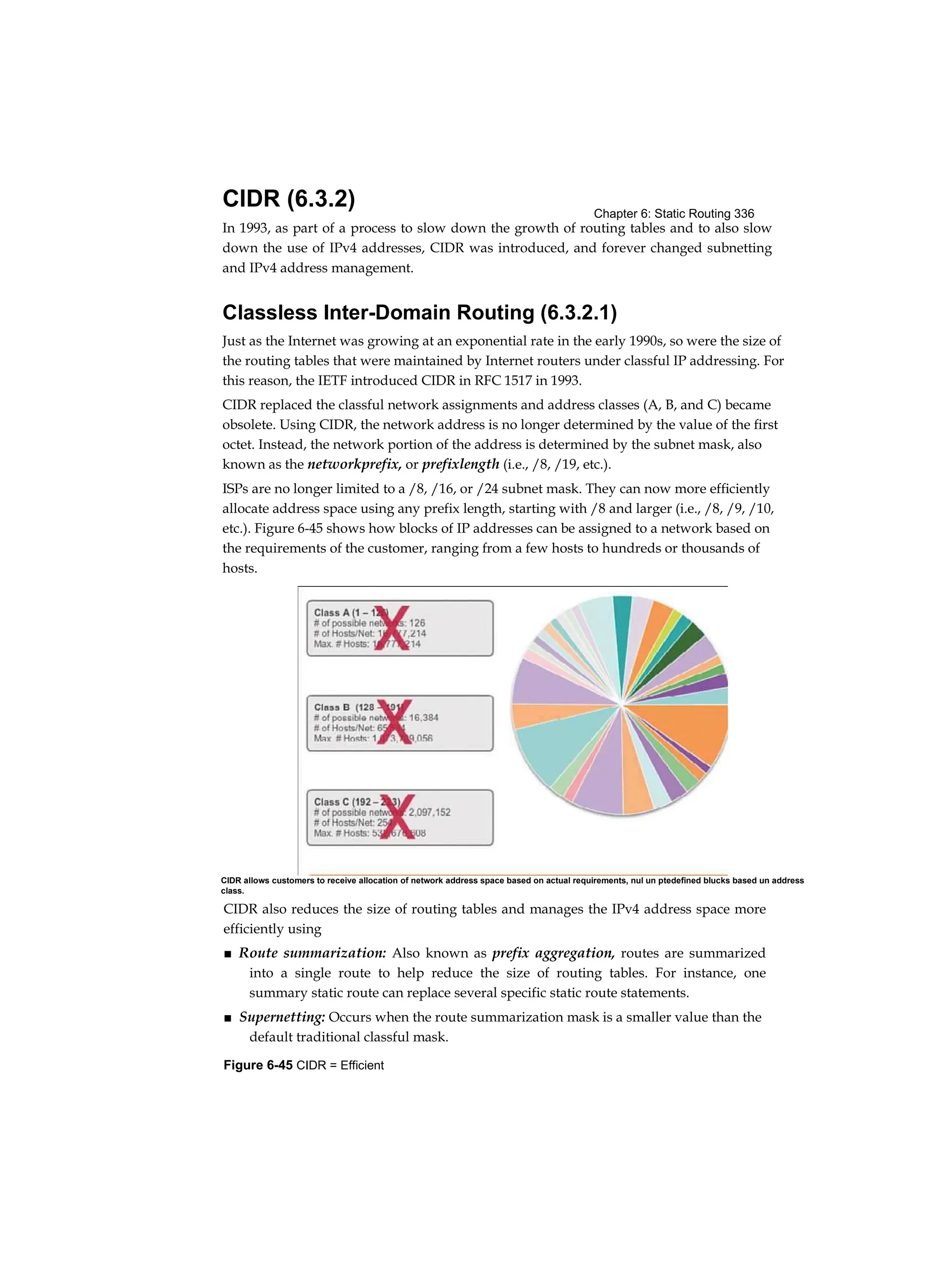 Chapter 6: Static Routing 336
Figure 6-45 CIDR = Efficient
CIDR (6.3.2)
In 1993, as part of a process to slow down the growth of routing tables and to also slow
down the use of IPv4 addresses, CIDR was introduced, and forever changed subnetting
and IPv4 address management.
Classless Inter-Domain Routing (6.3.2.1)
Just as the Internet was growing at an exponential rate in the early 1990s, so were the size of
the routing tables that were maintained by Internet routers under classful IP addressing. For
this reason, the IETF introduced CIDR in RFC 1517 in 1993.
CIDR replaced the classful network assignments and address classes (A, B, and C) became
obsolete. Using CIDR, the network address is no longer determined by the value of the first
octet. Instead, the network portion of the address is determined by the subnet mask, also
known as the networkprefix, or prefixlength (i.e., /8, /19, etc.).
ISPs are no longer limited to a /8, /16, or /24 subnet mask. They can now more efficiently
allocate address space using any prefix length, starting with /8 and larger (i.e., /8, /9, /10,
etc.). Figure 6-45 shows how blocks of IP addresses can be assigned to a network based on
the requirements of the customer, ranging from a few hosts to hundreds or thousands of
hosts.
CIDR also reduces the size of routing tables and manages the IPv4 address space more
efficiently using
■ Route summarization: Also known as prefix aggregation, routes are summarized
into a single route to help reduce the size of routing tables. For instance, one
summary static route can replace several specific static route statements.
■ Supernetting: Occurs when the route summarization mask is a smaller value than the
default traditional classful mask.
CIDR allows customers to receive allocation of network address space based on actual requirements, nul un ptedefined blucks based un address
class.
 