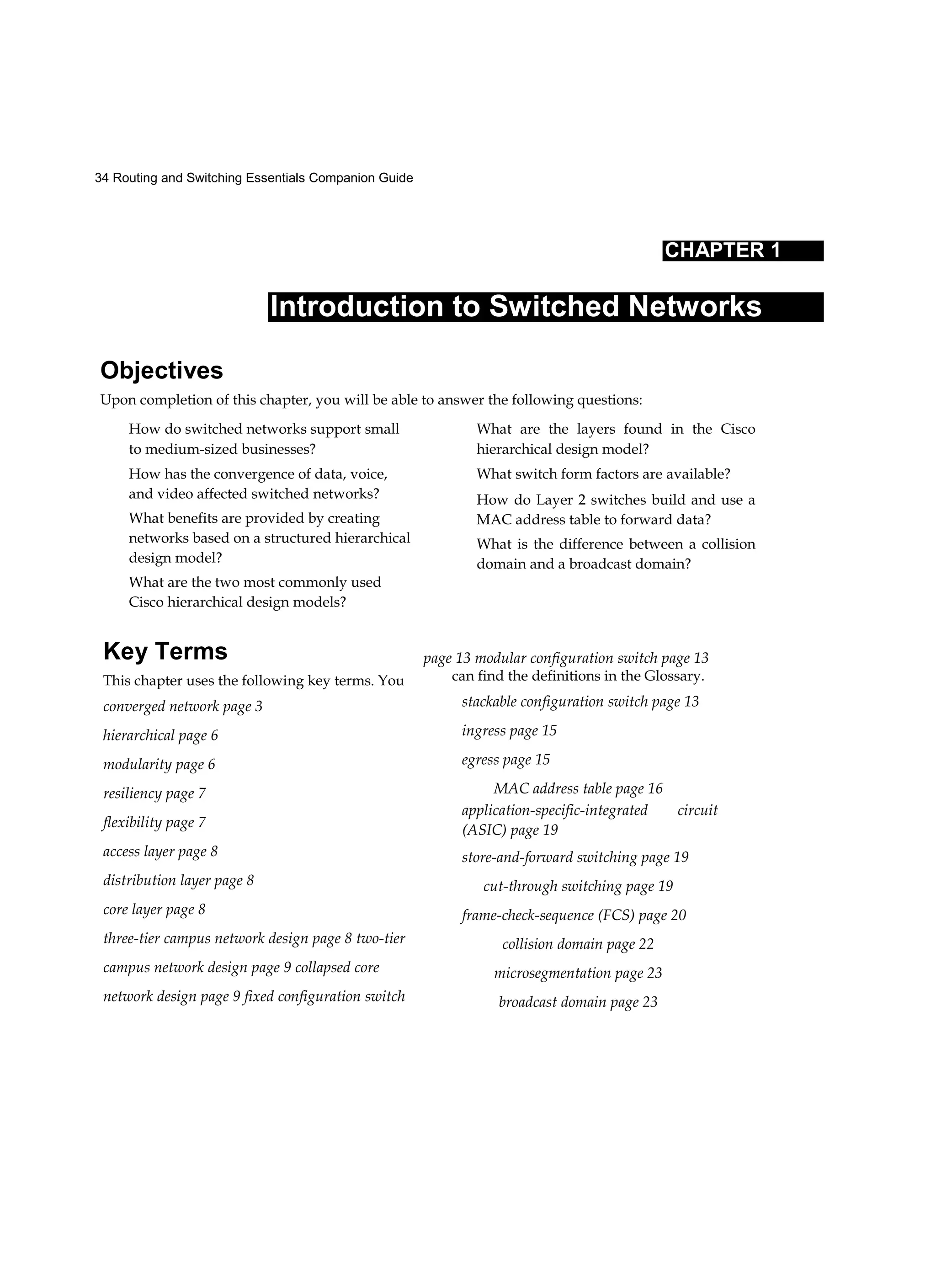 34 Routing and Switching Essentials Companion Guide
CHAPTER 1
Introduction to Switched Networks
Objectives
Upon completion of this chapter, you will be able to answer the following questions:
How do switched networks support small
to medium-sized businesses?
How has the convergence of data, voice,
and video affected switched networks?
What benefits are provided by creating
networks based on a structured hierarchical
design model?
What are the two most commonly used
Cisco hierarchical design models?
What are the layers found in the Cisco
hierarchical design model?
What switch form factors are available?
How do Layer 2 switches build and use a
MAC address table to forward data?
What is the difference between a collision
domain and a broadcast domain?
Key Terms
This chapter uses the following key terms. You
converged network page 3
hierarchical page 6
modularity page 6
resiliency page 7
flexibility page 7
access layer page 8
distribution layer page 8
core layer page 8
three-tier campus network design page 8 two-tier
campus network design page 9 collapsed core
network design page 9 fixed configuration switch
page 13 modular configuration switch page 13
can find the definitions in the Glossary.
stackable configuration switch page 13
ingress page 15
egress page 15
MAC address table page 16
application-specific-integrated circuit
(ASIC) page 19
store-and-forward switching page 19
cut-through switching page 19
frame-check-sequence (FCS) page 20
collision domain page 22
microsegmentation page 23
broadcast domain page 23
 