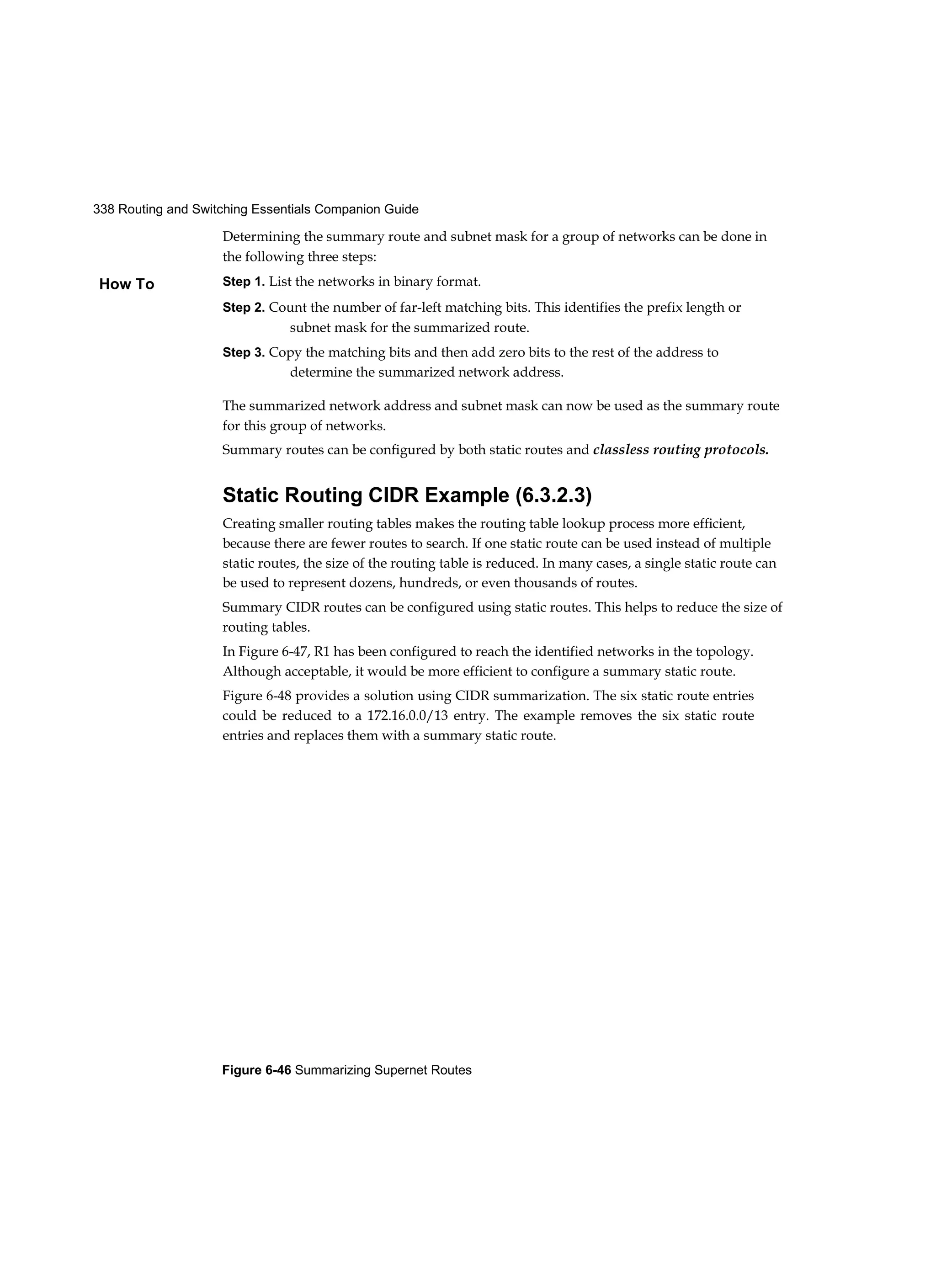 338 Routing and Switching Essentials Companion Guide
Figure 6-46 Summarizing Supernet Routes
How To
Determining the summary route and subnet mask for a group of networks can be done in
the following three steps:
Step 1. List the networks in binary format.
Step 2. Count the number of far-left matching bits. This identifies the prefix length or
subnet mask for the summarized route.
Step 3. Copy the matching bits and then add zero bits to the rest of the address to
determine the summarized network address.
The summarized network address and subnet mask can now be used as the summary route
for this group of networks.
Summary routes can be configured by both static routes and classless routing protocols.
Static Routing CIDR Example (6.3.2.3)
Creating smaller routing tables makes the routing table lookup process more efficient,
because there are fewer routes to search. If one static route can be used instead of multiple
static routes, the size of the routing table is reduced. In many cases, a single static route can
be used to represent dozens, hundreds, or even thousands of routes.
Summary CIDR routes can be configured using static routes. This helps to reduce the size of
routing tables.
In Figure 6-47, R1 has been configured to reach the identified networks in the topology.
Although acceptable, it would be more efficient to configure a summary static route.
Figure 6-48 provides a solution using CIDR summarization. The six static route entries
could be reduced to a 172.16.0.0/13 entry. The example removes the six static route
entries and replaces them with a summary static route.
 