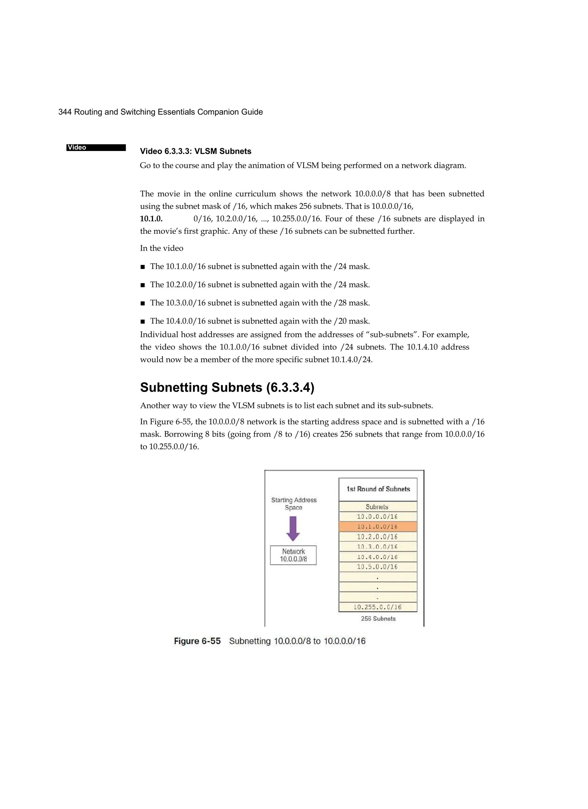 344 Routing and Switching Essentials Companion Guide
Video
Video 6.3.3.3: VLSM Subnets
Go to the course and play the animation of VLSM being performed on a network diagram.
The movie in the online curriculum shows the network 10.0.0.0/8 that has been subnetted
using the subnet mask of /16, which makes 256 subnets. That is 10.0.0.0/16,
10.1.0. 0/16, 10.2.0.0/16, ..., 10.255.0.0/16. Four of these /16 subnets are displayed in
the movie’s first graphic. Any of these /16 subnets can be subnetted further.
In the video
■ The 10.1.0.0/16 subnet is subnetted again with the /24 mask.
■ The 10.2.0.0/16 subnet is subnetted again with the /24 mask.
■ The 10.3.0.0/16 subnet is subnetted again with the /28 mask.
■ The 10.4.0.0/16 subnet is subnetted again with the /20 mask.
Individual host addresses are assigned from the addresses of “sub-subnets”. For example,
the video shows the 10.1.0.0/16 subnet divided into /24 subnets. The 10.1.4.10 address
would now be a member of the more specific subnet 10.1.4.0/24.
Subnetting Subnets (6.3.3.4)
Another way to view the VLSM subnets is to list each subnet and its sub-subnets.
In Figure 6-55, the 10.0.0.0/8 network is the starting address space and is subnetted with a /16
mask. Borrowing 8 bits (going from /8 to /16) creates 256 subnets that range from 10.0.0.0/16
to 10.255.0.0/16.
 