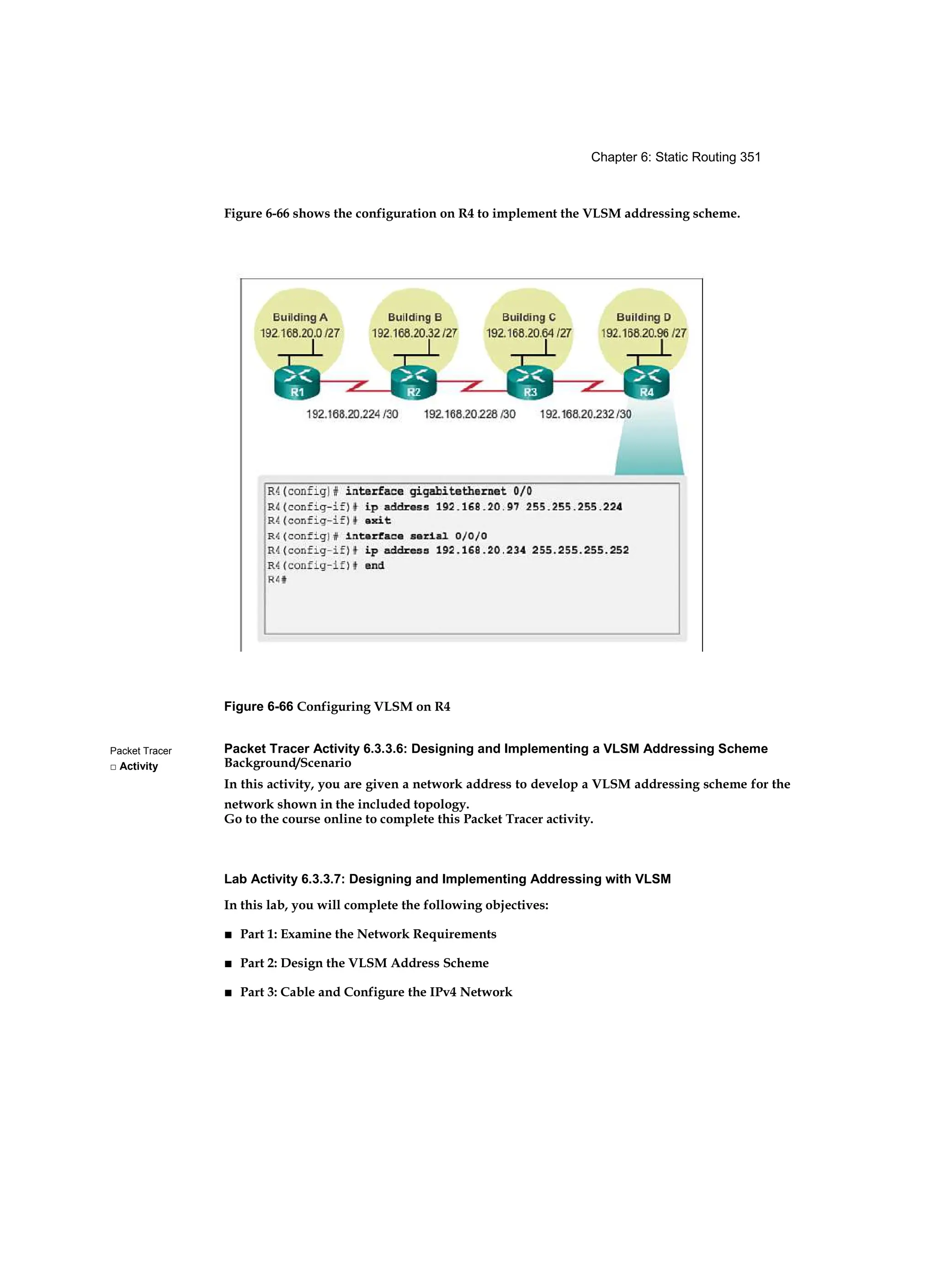 Chapter 6: Static Routing 351
Packet Tracer
□ Activity
Figure 6-66 shows the configuration on R4 to implement the VLSM addressing scheme.
Figure 6-66 Configuring VLSM on R4
Packet Tracer Activity 6.3.3.6: Designing and Implementing a VLSM Addressing Scheme
Background/Scenario
In this activity, you are given a network address to develop a VLSM addressing scheme for the
network shown in the included topology.
Go to the course online to complete this Packet Tracer activity.
Lab Activity 6.3.3.7: Designing and Implementing Addressing with VLSM
In this lab, you will complete the following objectives:
■ Part 1: Examine the Network Requirements
■ Part 2: Design the VLSM Address Scheme
■ Part 3: Cable and Configure the IPv4 Network
 