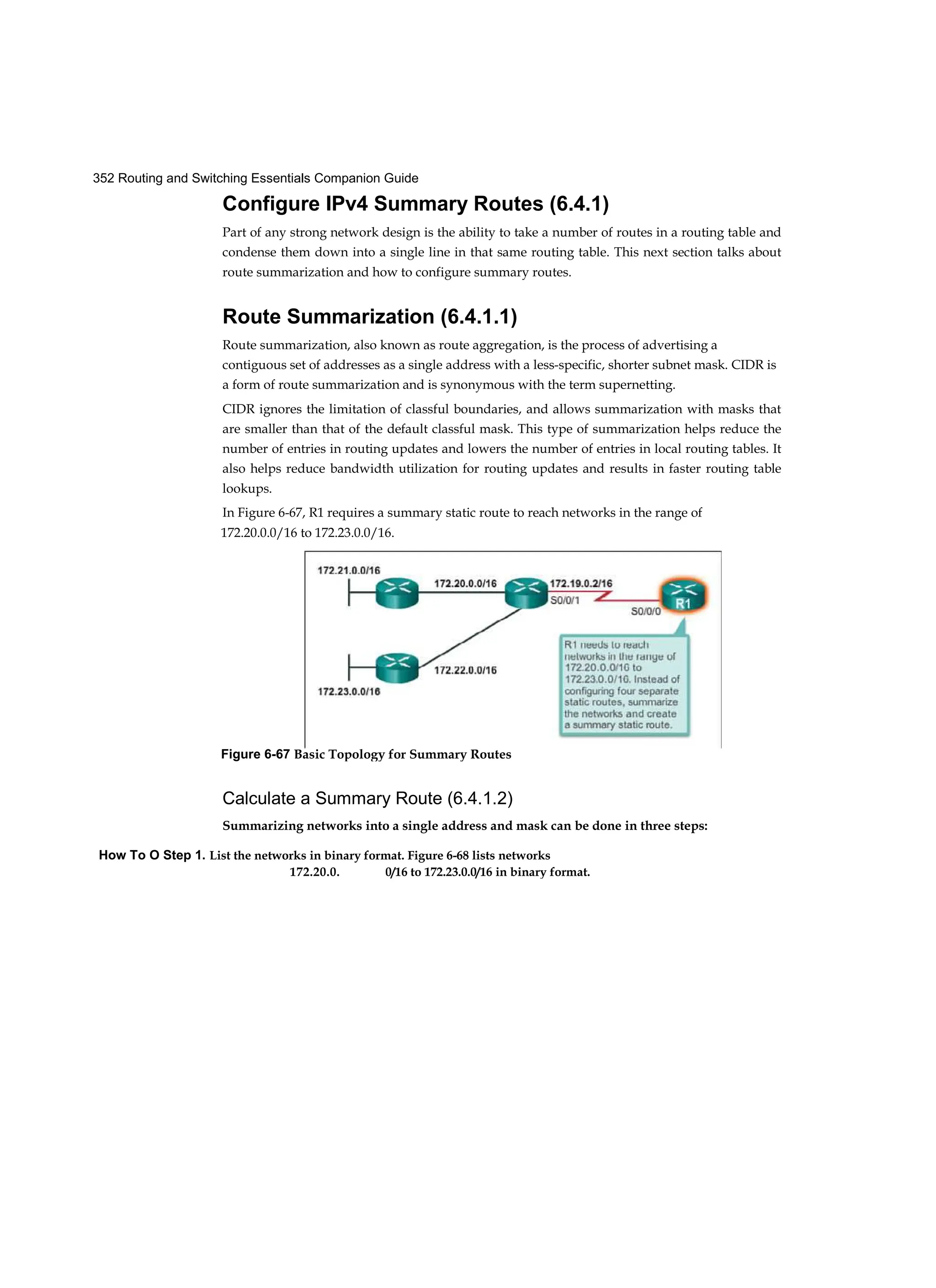 352 Routing and Switching Essentials Companion Guide
How To O Step 1. List the networks in binary format. Figure 6-68 lists networks
172.20.0. 0/16 to 172.23.0.0/16 in binary format.
Configure IPv4 Summary Routes (6.4.1)
Part of any strong network design is the ability to take a number of routes in a routing table and
condense them down into a single line in that same routing table. This next section talks about
route summarization and how to configure summary routes.
Route Summarization (6.4.1.1)
Route summarization, also known as route aggregation, is the process of advertising a
contiguous set of addresses as a single address with a less-specific, shorter subnet mask. CIDR is
a form of route summarization and is synonymous with the term supernetting.
CIDR ignores the limitation of classful boundaries, and allows summarization with masks that
are smaller than that of the default classful mask. This type of summarization helps reduce the
number of entries in routing updates and lowers the number of entries in local routing tables. It
also helps reduce bandwidth utilization for routing updates and results in faster routing table
lookups.
In Figure 6-67, R1 requires a summary static route to reach networks in the range of
172.20.0.0/16 to 172.23.0.0/16.
Calculate a Summary Route (6.4.1.2)
Summarizing networks into a single address and mask can be done in three steps:
Figure 6-67 Basic Topology for Summary Routes
 