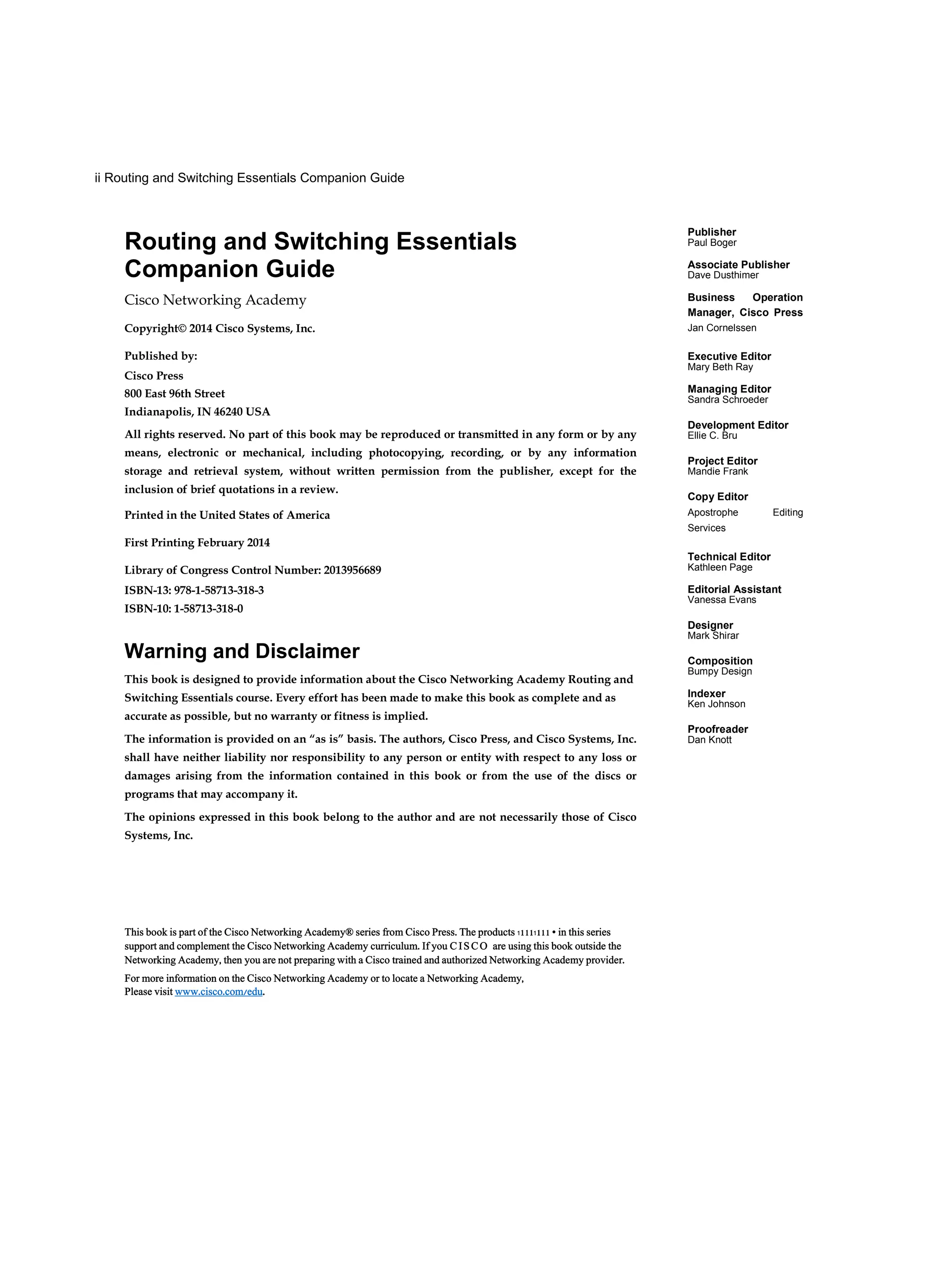 ii Routing and Switching Essentials Companion Guide
Publisher
Paul Boger
Associate Publisher
Dave Dusthimer
Business Operation
Manager, Cisco Press
Jan Cornelssen
Executive Editor
Mary Beth Ray
Managing Editor
Sandra Schroeder
Development Editor
Ellie C. Bru
Project Editor
Mandie Frank
Copy Editor
Apostrophe Editing
Services
Technical Editor
Kathleen Page
Editorial Assistant
Vanessa Evans
Designer
Mark Shirar
Composition
Bumpy Design
Indexer
Ken Johnson
Proofreader
Dan Knott
Routing and Switching Essentials
Companion Guide
Cisco Networking Academy
Copyright© 2014 Cisco Systems, Inc.
Published by:
Cisco Press
800 East 96th Street
Indianapolis, IN 46240 USA
All rights reserved. No part of this book may be reproduced or transmitted in any form or by any
means, electronic or mechanical, including photocopying, recording, or by any information
storage and retrieval system, without written permission from the publisher, except for the
inclusion of brief quotations in a review.
Printed in the United States of America
First Printing February 2014
Library of Congress Control Number: 2013956689
ISBN-13: 978-1-58713-318-3
ISBN-10: 1-58713-318-0
Warning and Disclaimer
This book is designed to provide information about the Cisco Networking Academy Routing and
Switching Essentials course. Every effort has been made to make this book as complete and as
accurate as possible, but no warranty or fitness is implied.
The information is provided on an “as is” basis. The authors, Cisco Press, and Cisco Systems, Inc.
shall have neither liability nor responsibility to any person or entity with respect to any loss or
damages arising from the information contained in this book or from the use of the discs or
programs that may accompany it.
The opinions expressed in this book belong to the author and are not necessarily those of Cisco
Systems, Inc.
This book is part of the Cisco Networking Academy® series from Cisco Press. The products 11111111 • in this series
support and complement the Cisco Networking Academy curriculum. If you C IS CO are using this book outside the
Networking Academy, then you are not preparing with a Cisco trained and authorized Networking Academy provider.
For more information on the Cisco Networking Academy or to locate a Networking Academy,
Please visit www.cisco.com/edu.
 
