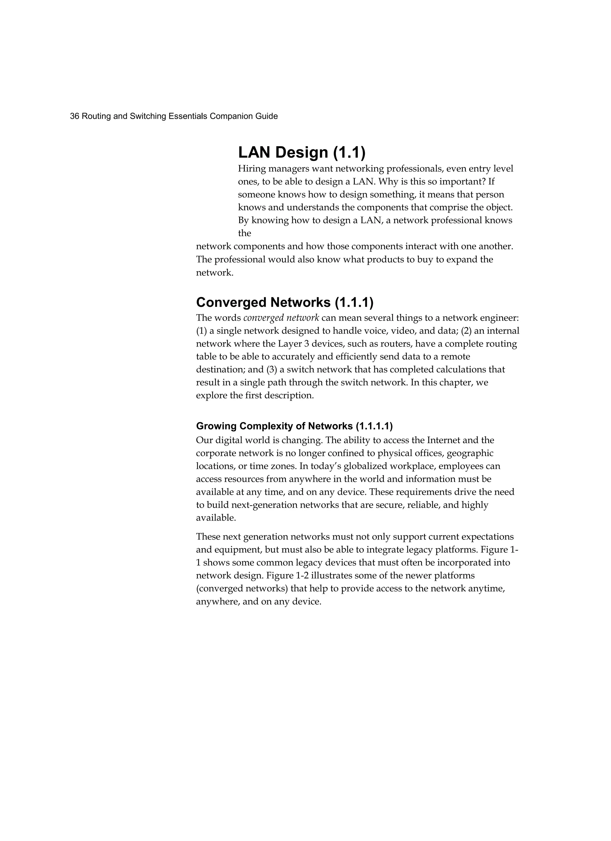 36 Routing and Switching Essentials Companion Guide
LAN Design (1.1)
Hiring managers want networking professionals, even entry level
ones, to be able to design a LAN. Why is this so important? If
someone knows how to design something, it means that person
knows and understands the components that comprise the object.
By knowing how to design a LAN, a network professional knows
the
network components and how those components interact with one another.
The professional would also know what products to buy to expand the
network.
Converged Networks (1.1.1)
The words converged network can mean several things to a network engineer:
(1) a single network designed to handle voice, video, and data; (2) an internal
network where the Layer 3 devices, such as routers, have a complete routing
table to be able to accurately and efficiently send data to a remote
destination; and (3) a switch network that has completed calculations that
result in a single path through the switch network. In this chapter, we
explore the first description.
Growing Complexity of Networks (1.1.1.1)
Our digital world is changing. The ability to access the Internet and the
corporate network is no longer confined to physical offices, geographic
locations, or time zones. In today’s globalized workplace, employees can
access resources from anywhere in the world and information must be
available at any time, and on any device. These requirements drive the need
to build next-generation networks that are secure, reliable, and highly
available.
These next generation networks must not only support current expectations
and equipment, but must also be able to integrate legacy platforms. Figure 1-
1 shows some common legacy devices that must often be incorporated into
network design. Figure 1-2 illustrates some of the newer platforms
(converged networks) that help to provide access to the network anytime,
anywhere, and on any device.
 
