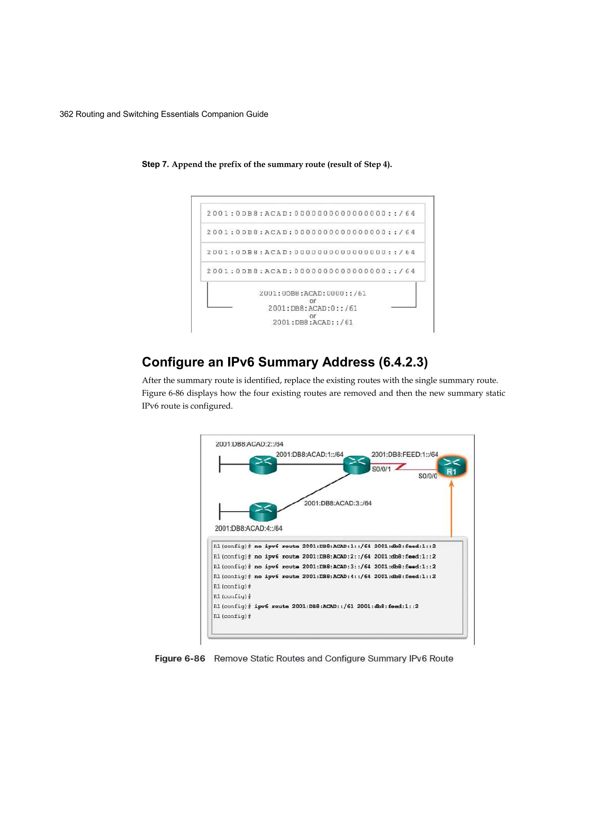 362 Routing and Switching Essentials Companion Guide
Step 7. Append the prefix of the summary route (result of Step 4).
Configure an IPv6 Summary Address (6.4.2.3)
After the summary route is identified, replace the existing routes with the single summary route.
Figure 6-86 displays how the four existing routes are removed and then the new summary static
IPv6 route is configured.
 