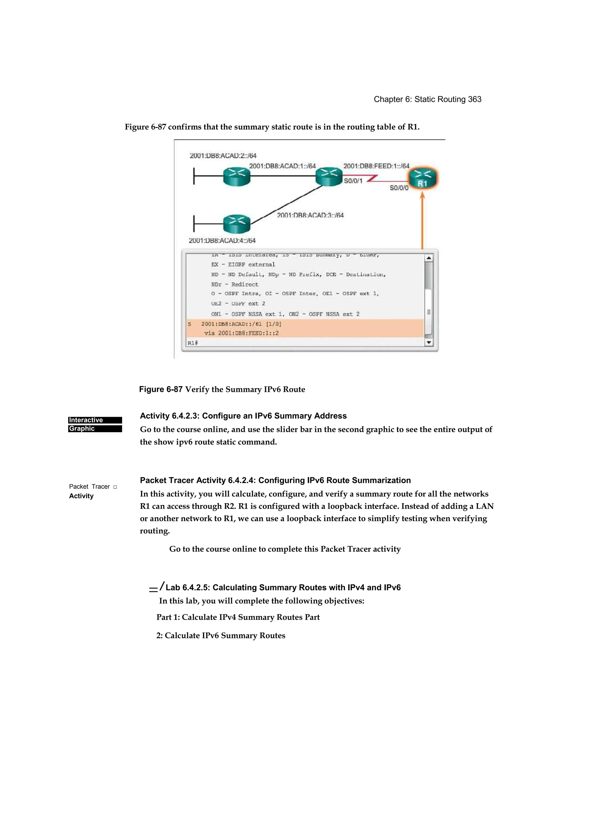 Chapter 6: Static Routing 363
Interactive
Graphic
Packet Tracer □
Activity
Figure 6-87 Verify the Summary IPv6 Route
Activity 6.4.2.3: Configure an IPv6 Summary Address
Go to the course online, and use the slider bar in the second graphic to see the entire output of
the show ipv6 route static command.
Packet Tracer Activity 6.4.2.4: Configuring IPv6 Route Summarization
In this activity, you will calculate, configure, and verify a summary route for all the networks
R1 can access through R2. R1 is configured with a loopback interface. Instead of adding a LAN
or another network to R1, we can use a loopback interface to simplify testing when verifying
routing.
Go to the course online to complete this Packet Tracer activity
— / Lab 6.4.2.5: Calculating Summary Routes with IPv4 and IPv6
In this lab, you will complete the following objectives:
Part 1: Calculate IPv4 Summary Routes Part
2: Calculate IPv6 Summary Routes
Figure 6-87 confirms that the summary static route is in the routing table of R1.
 