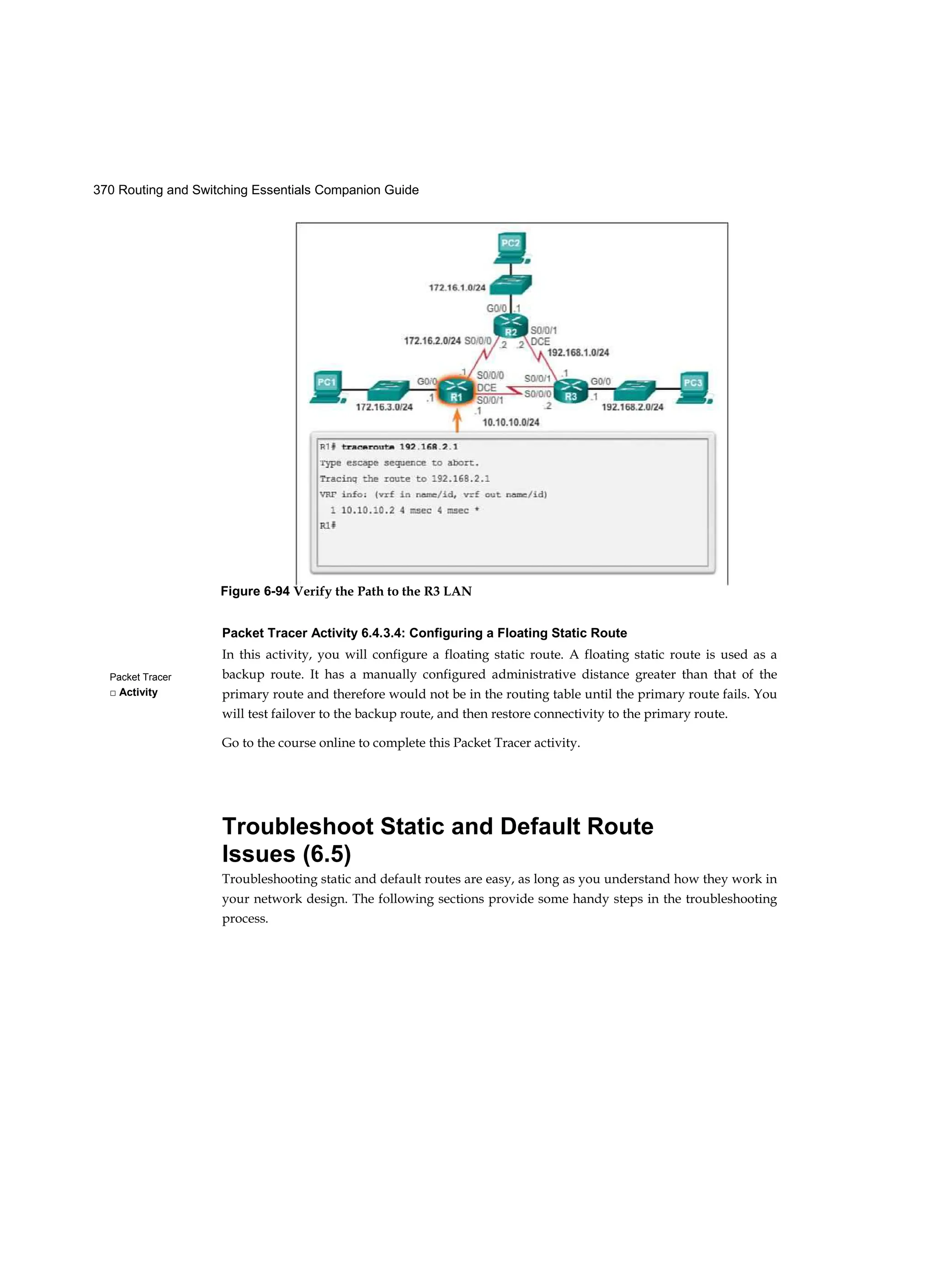 370 Routing and Switching Essentials Companion Guide
Packet Tracer
□ Activity
Packet Tracer Activity 6.4.3.4: Configuring a Floating Static Route
In this activity, you will configure a floating static route. A floating static route is used as a
backup route. It has a manually configured administrative distance greater than that of the
primary route and therefore would not be in the routing table until the primary route fails. You
will test failover to the backup route, and then restore connectivity to the primary route.
Go to the course online to complete this Packet Tracer activity.
Troubleshoot Static and Default Route
Issues (6.5)
Troubleshooting static and default routes are easy, as long as you understand how they work in
your network design. The following sections provide some handy steps in the troubleshooting
process.
Figure 6-94 Verify the Path to the R3 LAN
 