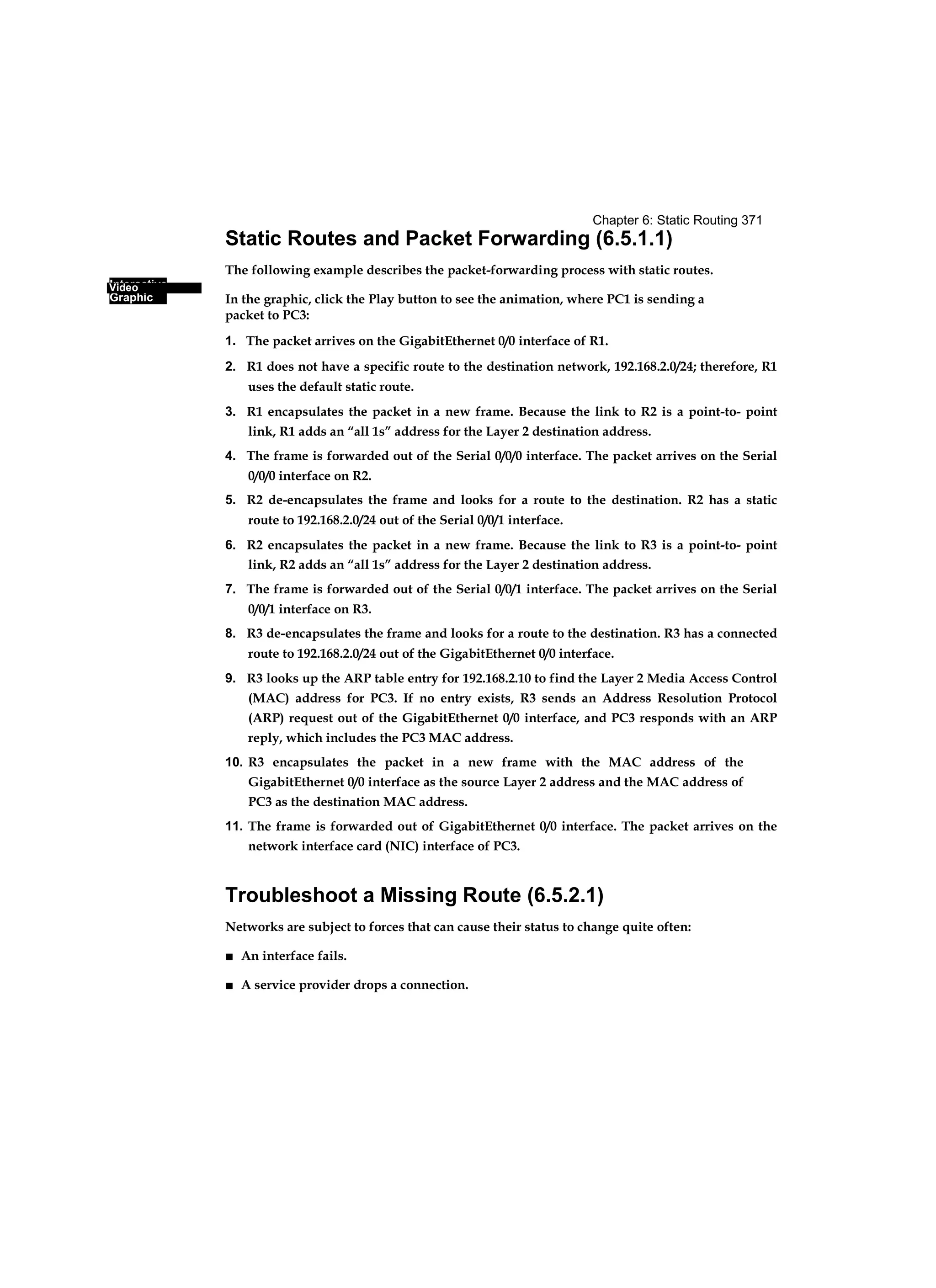 Interactive
Graphic
Chapter 6: Static Routing 371
Video
Static Routes and Packet Forwarding (6.5.1.1)
The following example describes the packet-forwarding process with static routes.
In the graphic, click the Play button to see the animation, where PC1 is sending a
packet to PC3:
1. The packet arrives on the GigabitEthernet 0/0 interface of R1.
2. R1 does not have a specific route to the destination network, 192.168.2.0/24; therefore, R1
uses the default static route.
3. R1 encapsulates the packet in a new frame. Because the link to R2 is a point-to- point
link, R1 adds an “all 1s” address for the Layer 2 destination address.
4. The frame is forwarded out of the Serial 0/0/0 interface. The packet arrives on the Serial
0/0/0 interface on R2.
5. R2 de-encapsulates the frame and looks for a route to the destination. R2 has a static
route to 192.168.2.0/24 out of the Serial 0/0/1 interface.
6. R2 encapsulates the packet in a new frame. Because the link to R3 is a point-to- point
link, R2 adds an “all 1s” address for the Layer 2 destination address.
7. The frame is forwarded out of the Serial 0/0/1 interface. The packet arrives on the Serial
0/0/1 interface on R3.
8. R3 de-encapsulates the frame and looks for a route to the destination. R3 has a connected
route to 192.168.2.0/24 out of the GigabitEthernet 0/0 interface.
9. R3 looks up the ARP table entry for 192.168.2.10 to find the Layer 2 Media Access Control
(MAC) address for PC3. If no entry exists, R3 sends an Address Resolution Protocol
(ARP) request out of the GigabitEthernet 0/0 interface, and PC3 responds with an ARP
reply, which includes the PC3 MAC address.
10. R3 encapsulates the packet in a new frame with the MAC address of the
GigabitEthernet 0/0 interface as the source Layer 2 address and the MAC address of
PC3 as the destination MAC address.
11. The frame is forwarded out of GigabitEthernet 0/0 interface. The packet arrives on the
network interface card (NIC) interface of PC3.
Troubleshoot a Missing Route (6.5.2.1)
Networks are subject to forces that can cause their status to change quite often:
■ An interface fails.
■ A service provider drops a connection.
 
