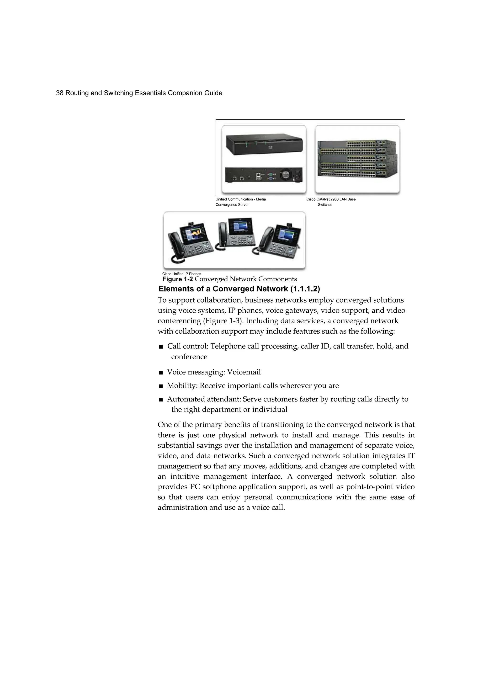38 Routing and Switching Essentials Companion Guide
Unified Communication - Media Cisco Catalyst 2960 LAN Base
Convergence Server Switches
Cisco Unified IP Phones
Figure 1-2 Converged Network Components
Elements of a Converged Network (1.1.1.2)
To support collaboration, business networks employ converged solutions
using voice systems, IP phones, voice gateways, video support, and video
conferencing (Figure 1-3). Including data services, a converged network
with collaboration support may include features such as the following:
■ Call control: Telephone call processing, caller ID, call transfer, hold, and
conference
■ Voice messaging: Voicemail
■ Mobility: Receive important calls wherever you are
■ Automated attendant: Serve customers faster by routing calls directly to
the right department or individual
One of the primary benefits of transitioning to the converged network is that
there is just one physical network to install and manage. This results in
substantial savings over the installation and management of separate voice,
video, and data networks. Such a converged network solution integrates IT
management so that any moves, additions, and changes are completed with
an intuitive management interface. A converged network solution also
provides PC softphone application support, as well as point-to-point video
so that users can enjoy personal communications with the same ease of
administration and use as a voice call.
 