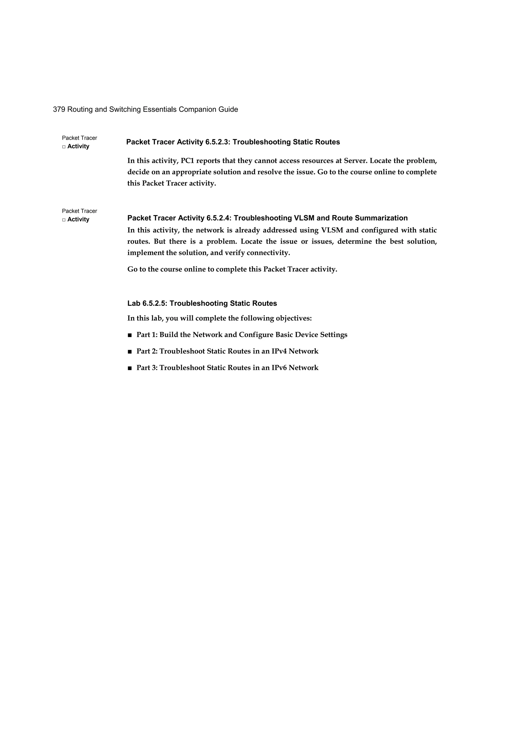 Packet Tracer Activity 6.5.2.3: Troubleshooting Static Routes
379 Routing and Switching Essentials Companion Guide
Packet Tracer
□ Activity
Packet Tracer
□ Activity
In this activity, PC1 reports that they cannot access resources at Server. Locate the problem,
decide on an appropriate solution and resolve the issue. Go to the course online to complete
this Packet Tracer activity.
Packet Tracer Activity 6.5.2.4: Troubleshooting VLSM and Route Summarization
In this activity, the network is already addressed using VLSM and configured with static
routes. But there is a problem. Locate the issue or issues, determine the best solution,
implement the solution, and verify connectivity.
Go to the course online to complete this Packet Tracer activity.
Lab 6.5.2.5: Troubleshooting Static Routes
In this lab, you will complete the following objectives:
■ Part 1: Build the Network and Configure Basic Device Settings
■ Part 2: Troubleshoot Static Routes in an IPv4 Network
■ Part 3: Troubleshoot Static Routes in an IPv6 Network
 