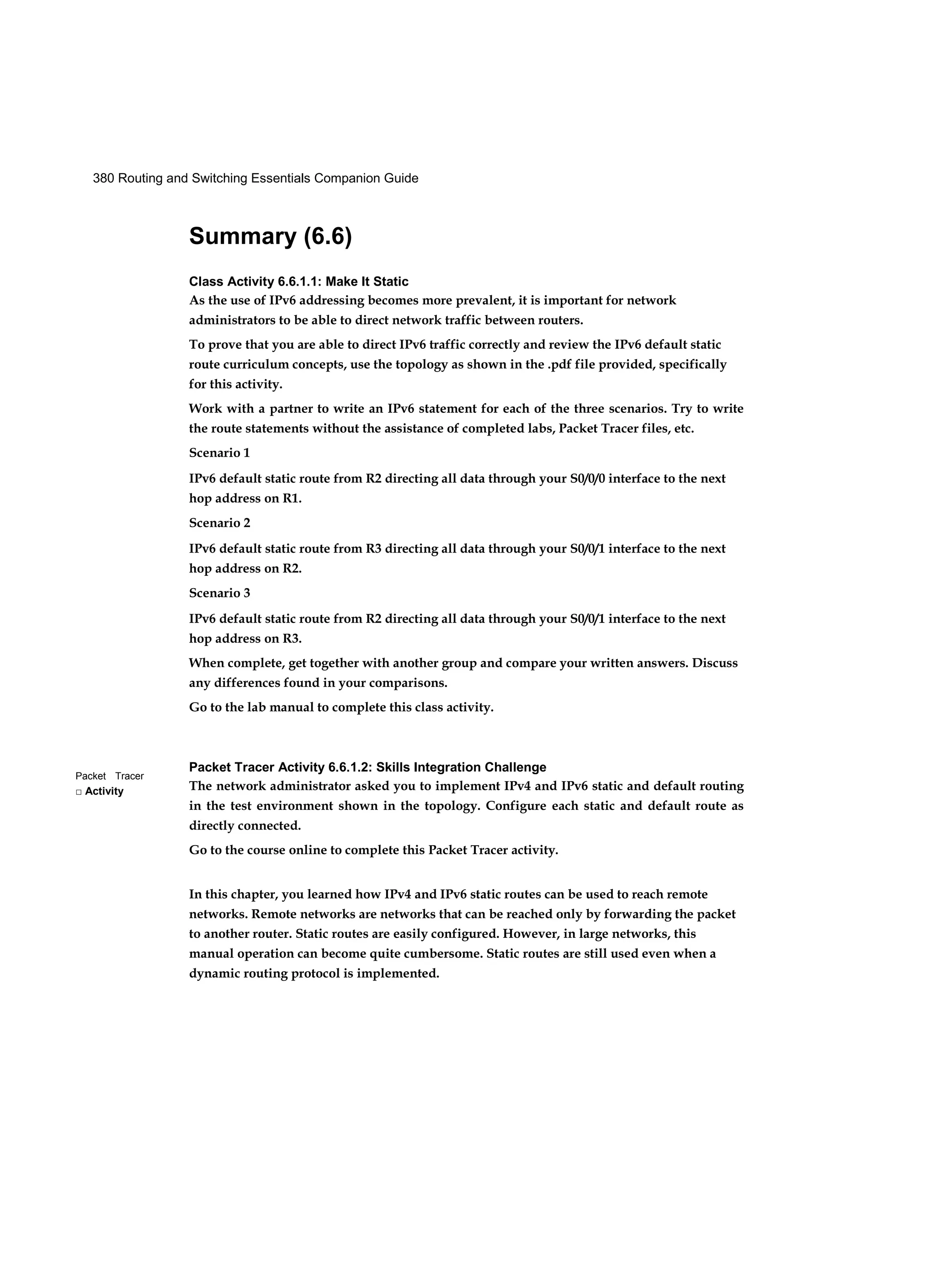 380 Routing and Switching Essentials Companion Guide
Packet Tracer
□ Activity
Summary (6.6)
Class Activity 6.6.1.1: Make It Static
As the use of IPv6 addressing becomes more prevalent, it is important for network
administrators to be able to direct network traffic between routers.
To prove that you are able to direct IPv6 traffic correctly and review the IPv6 default static
route curriculum concepts, use the topology as shown in the .pdf file provided, specifically
for this activity.
Work with a partner to write an IPv6 statement for each of the three scenarios. Try to write
the route statements without the assistance of completed labs, Packet Tracer files, etc.
Scenario 1
IPv6 default static route from R2 directing all data through your S0/0/0 interface to the next
hop address on R1.
Scenario 2
IPv6 default static route from R3 directing all data through your S0/0/1 interface to the next
hop address on R2.
Scenario 3
IPv6 default static route from R2 directing all data through your S0/0/1 interface to the next
hop address on R3.
When complete, get together with another group and compare your written answers. Discuss
any differences found in your comparisons.
Go to the lab manual to complete this class activity.
Packet Tracer Activity 6.6.1.2: Skills Integration Challenge
The network administrator asked you to implement IPv4 and IPv6 static and default routing
in the test environment shown in the topology. Configure each static and default route as
directly connected.
Go to the course online to complete this Packet Tracer activity.
In this chapter, you learned how IPv4 and IPv6 static routes can be used to reach remote
networks. Remote networks are networks that can be reached only by forwarding the packet
to another router. Static routes are easily configured. However, in large networks, this
manual operation can become quite cumbersome. Static routes are still used even when a
dynamic routing protocol is implemented.
 