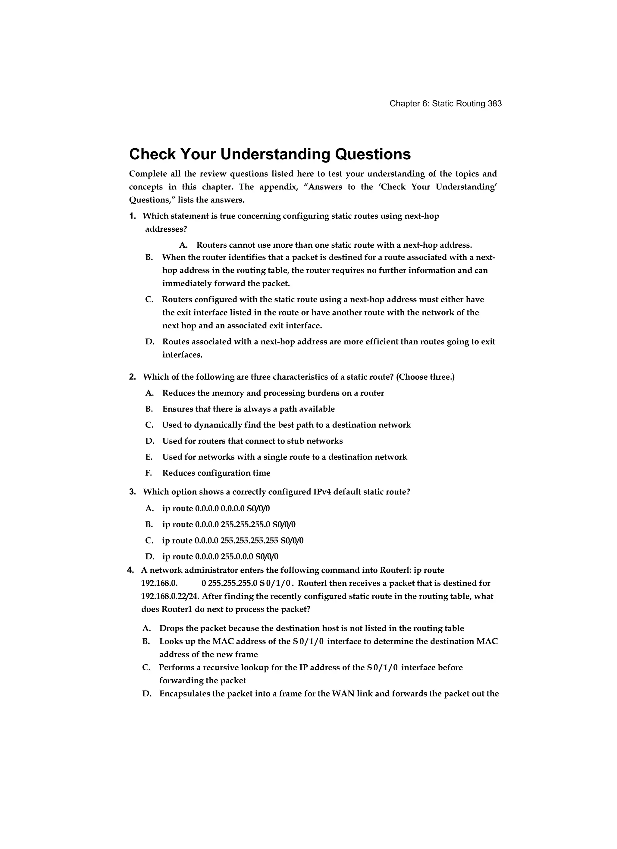 Chapter 6: Static Routing 383
Check Your Understanding Questions
Complete all the review questions listed here to test your understanding of the topics and
concepts in this chapter. The appendix, “Answers to the ‘Check Your Understanding’
Questions,” lists the answers.
1. Which statement is true concerning configuring static routes using next-hop
addresses?
A. Routers cannot use more than one static route with a next-hop address.
B. When the router identifies that a packet is destined for a route associated with a next-
hop address in the routing table, the router requires no further information and can
immediately forward the packet.
C. Routers configured with the static route using a next-hop address must either have
the exit interface listed in the route or have another route with the network of the
next hop and an associated exit interface.
D. Routes associated with a next-hop address are more efficient than routes going to exit
interfaces.
2. Which of the following are three characteristics of a static route? (Choose three.)
A. Reduces the memory and processing burdens on a router
B. Ensures that there is always a path available
C. Used to dynamically find the best path to a destination network
D. Used for routers that connect to stub networks
E. Used for networks with a single route to a destination network
F. Reduces configuration time
3. Which option shows a correctly configured IPv4 default static route?
A. ip route 0.0.0.0 0.0.0.0 S0/0/0
B. ip route 0.0.0.0 255.255.255.0 S0/0/0
C. ip route 0.0.0.0 255.255.255.255 S0/0/0
D. ip route 0.0.0.0 255.0.0.0 S0/0/0
4. A network administrator enters the following command into Routerl: ip route
192.168.0. 0 255.255.255.0 S 0 / 1 / 0 . Routerl then receives a packet that is destined for
192.168.0.22/24. After finding the recently configured static route in the routing table, what
does Router1 do next to process the packet?
A. Drops the packet because the destination host is not listed in the routing table
B. Looks up the MAC address of the S 0 / 1 / 0 interface to determine the destination MAC
address of the new frame
C. Performs a recursive lookup for the IP address of the S 0 / 1 / 0 interface before
forwarding the packet
D. Encapsulates the packet into a frame for the WAN link and forwards the packet out the
 