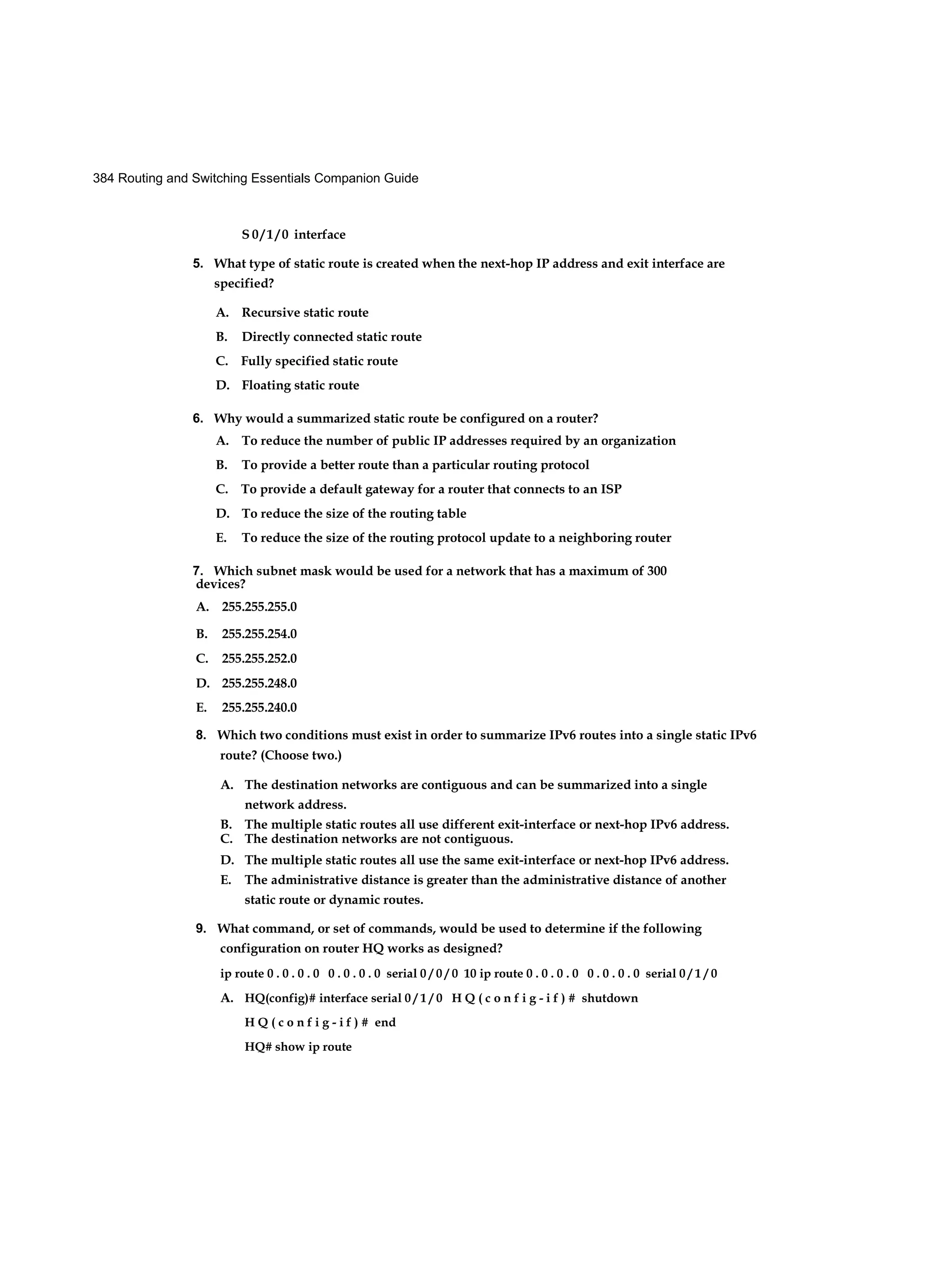 384 Routing and Switching Essentials Companion Guide
S 0 / 1 / 0 interface
5. What type of static route is created when the next-hop IP address and exit interface are
specified?
A. Recursive static route
B. Directly connected static route
C. Fully specified static route
D. Floating static route
6. Why would a summarized static route be configured on a router?
A. To reduce the number of public IP addresses required by an organization
B. To provide a better route than a particular routing protocol
C. To provide a default gateway for a router that connects to an ISP
D. To reduce the size of the routing table
E. To reduce the size of the routing protocol update to a neighboring router
7. Which subnet mask would be used for a network that has a maximum of 300
8. Which two conditions must exist in order to summarize IPv6 routes into a single static IPv6
route? (Choose two.)
A. The destination networks are contiguous and can be summarized into a single
network address.
B. The multiple static routes all use different exit-interface or next-hop IPv6 address.
C. The destination networks are not contiguous.
D. The multiple static routes all use the same exit-interface or next-hop IPv6 address.
E. The administrative distance is greater than the administrative distance of another
static route or dynamic routes.
9. What command, or set of commands, would be used to determine if the following
configuration on router HQ works as designed?
ip route 0 . 0 . 0 . 0 0 . 0 . 0 . 0 serial 0 / 0 / 0 10 ip route 0 . 0 . 0 . 0 0 . 0 . 0 . 0 serial 0 / 1 / 0
A. HQ(config)# interface serial 0 / 1 / 0 H Q ( c o n f i g - i f ) # shutdown
H Q ( c o n f i g - i f ) # end
HQ# show ip route
devices?
A. 255.255.255.0
B. 255.255.254.0
C. 255.255.252.0
D. 255.255.248.0
E. 255.255.240.0
 