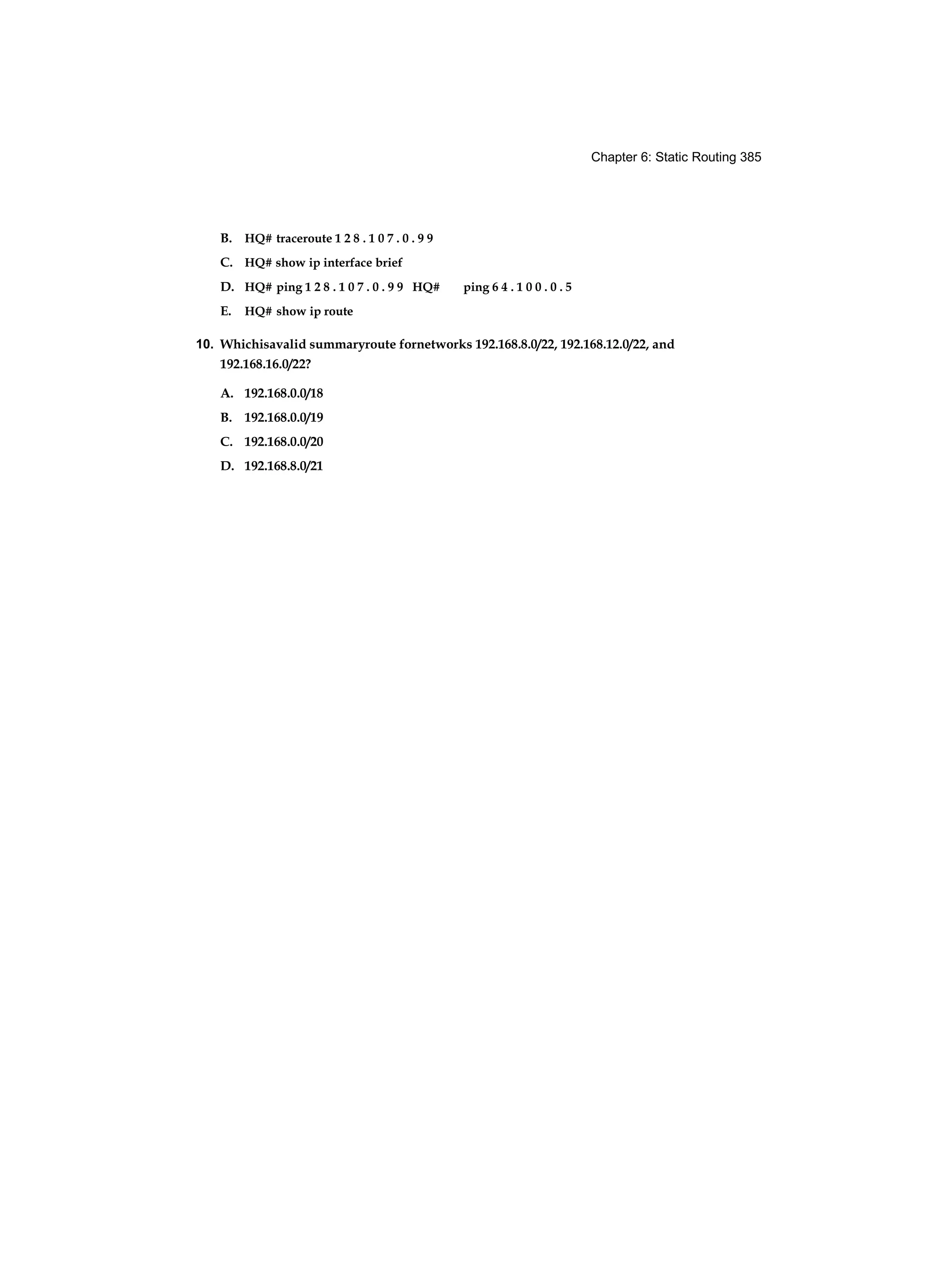 Chapter 6: Static Routing 385
B. HQ# traceroute 1 2 8 . 1 0 7 . 0 . 9 9
C. HQ# show ip interface brief
D. HQ# ping 1 2 8 . 1 0 7 . 0 . 9 9 HQ# ping 6 4 . 1 0 0 . 0 . 5
E. HQ# show ip route
10. Whichisavalid summaryroute fornetworks 192.168.8.0/22, 192.168.12.0/22, and
192.168.16.0/22?
A. 192.168.0.0/18
B. 192.168.0.0/19
C. 192.168.0.0/20
D. 192.168.8.0/21
 